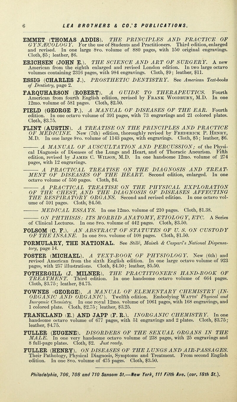 EMMET (THOMAS ADDIS). THE PRINCIPLES AND PRACTICE OF G YNJECOL OGY. For the use of Students and Practitioners. Third edition, enlarged and revised. In one large 8vo. volume of 880 pages, with 150 original engravings. Cloth, $5; leather, $6. ERICHSEN (JOHN E.). THE SCIENCE AND ART OF SURGERY. A new American from the eighth enlarged and revised London edition. In two large octavo volumes containing 2316 pages, with 984 engravings. Cloth, $9; leather, 111. ESSIG (CHARLES J.). PROSTHETIC DENTISTRY. See American Text-books of Dentistry, page 2. FARQUHARSON (ROBERT). A GUIDE TO THERAPEUTICS. Fourth American from fourth English edition, revised by Frank Woodbury, M.D. In one 12mo. volume of 581 pages. Cloth, $2.50. FIELD (GEORGE P.). A MANUAL OF DISEASES OF THE EAR. Fourth edition. In one octavo volume of 391 pages, with 73 engravings and 21 colored plates. Cloth, $3.75. FLINT (AUSTIN). A TREATISE ON THE PRINCIPLES AND PRACTICE OF MEDICINE. New (7th) edition, thoroughly revised by Frederick P. Henry, M.D. In one large 8vo. volume of 1143 pages, with engravings. Cloth, $5; leather, $6. A MANUAL OF AUSCULTATION AND PERCUSSION; of the Physi- cal Diagnosis of Diseases of the Lungs and Heart, and of Thoracic Aneurism. Fifth edition, revised by James C. Wilson, M.D. In one handsome 12mo. volume of 274 pages, with 12 engravings. A PRACTICAL TREATISE ON THE DIAGNOSIS AND TREAT- MENT OF DISEASES OF THE HEART. Second edition, enlarged. In one octavo volume of 550 pages. Cloth, $4. A PRACTICAL TREATISE ON THE PHYSICAL EXPLORATION OF THE CHEST, AND THE DIAGNOSIS OF DISEASES AFFECTING THE RESPIRATORY ORGANS. Second and revised edition. In one octavo vol- ume of 591 pages. Cloth, $4.50. MEDICAL ESSA YS. In one 12mo. volume of 210 pages. Cloth, $1.38. ON PHTHISIS: ITS MORBID ANATOMY, ETIOLOGY, ETC. A Series of Clinical Lectures. In one 8vo. volume of 442 pages. Cloth, $3.50. FOLSOM (C. F.). AN ABSTRACT OF STATUTES OF U. S. ON CUSTODY OF THE INSANE. In one 8vo. volume of 108 pages. Cloth, $1.50. FORMULARY, THE NATIONAL. See Stille, Maisch & Caspari's National Dispensa- tory, page 14. FOSTER (MICHAEL). A TEXT-BOOK OF PHYSIOLOGY. New (6th) and revised American from the sixth English edition. In one large octavo volume of 923 pages, with 257 illustrations. Cloth, $4.50; leather, $5.50. FOTHERGILL (J. MILNER). THE PRACTITIONER'S HAND-BOOK OF TREATMENT. Third edition. In one handsome octavo volume of 664 pages. Cloth, $3.75; leather, $4.75. FOWNES iGEORGE). A MANUAL OF ELEMENTARY CHEMISTRY (IN- ORGANIC AND ORGANIC). Twelfth edition. Embodying Watts' Physical and Inorganic Chemistry. In one royal 12mo. volume of 1061 pages, with 168 engravings, and 1 colored plate. Cloth, $2.75; leather, $3.25. FRANKLAND iE.) AND JAPP (F. R.). INORGANIC CHEMISTRY. In one handsome octavo volume of 677 pages, with 51 engravings and 2 plates. Cloth, $3.75 ; leather, $4.75. FULLER (EUGENE). DISORDERS OF THE SEXUAL ORGANS IN THE MALE. In one very handsome octavo volume of 238 pages, with 25 engravings and 8 full-page plates. Cloth, $2. Just ready. FULLER (HENRY). ON DISEASES OF THE L UNGS AND AIR-PASSA GES. Their Pathology, Physical Diagnosis, Symptoms and Treatment. From second English edition. In one 8vo. volume of 475 pages. Cloth, $3.50.