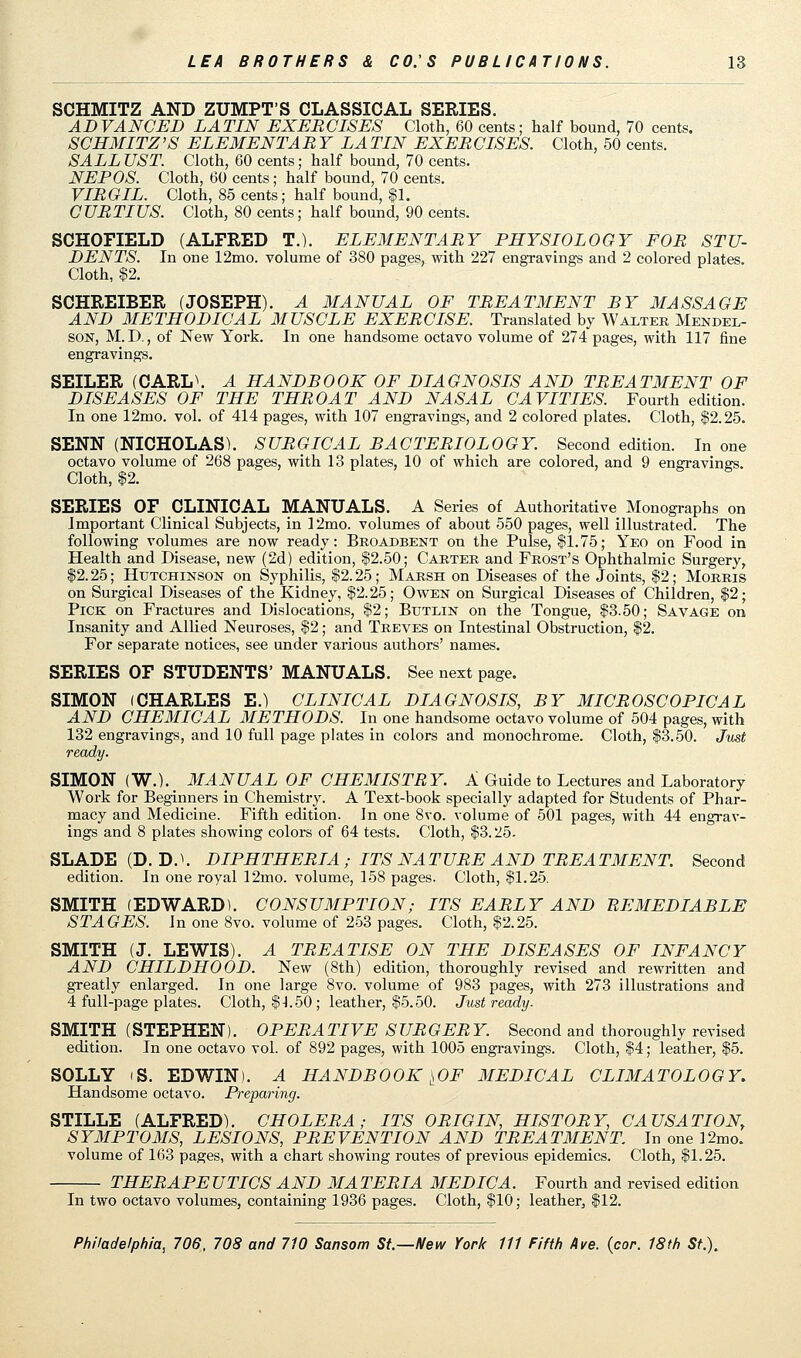 SCHMITZ AND ZUMPT'S CLASSICAL SERIES. ADVANCED LATIN EXERCISES Cloth, 60 cents; half bound, 70 cents. SCHMITZ'S ELEMENT A BY LA TIN EXER CISES. Cloth, 50 cents. SALE UST. Cloth, 60 cents; half bound, 70 cents. NEPOS. Cloth, 60 cents; half bound, 70 cents. VIRGIL. Cloth, 85 cents; half bound, $1. CURTIUS. Cloth, 80 cents; half bound, 90 cents. SCHOFIELD (ALFRED T.). ELEMENTARY PHYSIOLOGY FOR STU- DENTS. In one 12mo. volume of 380 pages, with 227 engravings and 2 colored plates. Cloth, $2. SCHREIBER (JOSEPH). A MANUAL OF TREATMENT BY MASSAGE AND METHODICAL MUSCLE EXERCISE. Translated by Walter Mendel- son, M. D., of New York. In one handsome octavo volume of 274 pages, with 117 fine engravings. SEILER (CARL\ A HANDBOOK OF DIAGNOSIS AND TREATMENT OF DISEASES OF THE THROAT AND NASAL CAVITIES. Fourth edition. In one 12mo. vol. of 414 pages, with 107 engravings, and 2 colored plates. Cloth, $2.25. SENN (NICHOLAS). SURGICAL BACTERIOLOGY. Second edition. In one octavo volume of 268 pages, with 13 plates, 10 of which are colored, and 9 engravings. Cloth, $2. SERIES OF CLINICAL MANUALS. A Series of Authoritative Monographs on Important Clinical Subjects, in 12mo. volumes of about 550 pages, well illustrated. The following volumes are now ready: Broadbent on the Pulse, $1.75; Yeo on Food in Health and Disease, new (2d) edition, $2.50; Carter and Frost's Ophthalmic Surgery, $2.25; Hutchinson on Syphilis, $2.25; Marsh on Diseases of the Joints, $2; Morris on Surgical Diseases of the Kidney, $2.25; Owen on Surgical Diseases of Children, $2; Pick on Fractures and Dislocations, $2; Btjtlin on the Tongue, $3.50; Savage on Insanity and Allied Neuroses, $2; and Treves on Intestinal Obstruction, $2. For separate notices, see under various authors' names. SERIES OF STUDENTS' MANUALS. See next page. SIMON (CHARLES E.) CLINICAL DIAGNOSIS, BY MICROSCOPICAL AND CHEMICAL METHODS. In one handsome octavo volume of 504 pages, with 132 engravings, and 10 full page plates in colors and monochrome. Cloth, $3.50. Just ready. SIMON (W.). MANUAL OF CHEMISTRY. A Guide to Lectures and Laboratory Work for Beginners in Chemistry. A Text-book specially adapted for Students of Phar- macy and Medicine. Fifth edition. In one 8vo. volume of 501 pages, with 44 engrav- ings and 8 plates showing colors of 64 tests. Cloth, $3.25. SLADE (D. DA DIPHTHERIA ; ITS NATURE AND TREATMENT. Second edition. In one royal 12mo. volume, 158 pages. Cloth, $1.25. SMITH (EDWARD). CONSUMPTION; ITS EARLY AND BEMEDIABLE STAGES, in one 8vo. volume of 253 pages. Cloth, $2.25. SMITH (J. LEWIS). A TREATISE ON THE DISEASES OF INFANCY AND CHILDHOOD. New (8th) edition, thoroughly revised and rewritten and greatly enlarged. In one large 8vo. volume of 983 pages, with 273 illustrations and 4 full-page plates. Cloth, $1.50 ; leather, $5.50. Just ready. SMITH (STEPHEN). OPERATIVE SURGERY. Second and thoroughly revised edition. In one octavo vol. of 892 pages, with 1005 engravings. Cloth, $4; leather, $5. SOLLY (S. EDWIN). A HANDBOOK ^OF MEDICAL CLIMATOLOGY. Handsome octavo. Preparing. STILLE (ALFRED). CHOLERA; ITS ORIGIN, HISTORY, CAUSATION, SYMPTOMS, LESIONS, PREVENTION AND TREATMENT. In one ]2mo. volume of 163 pages, with a chart showing routes of previous epidemics. Cloth, $1.25. THERAPEUTICS AND MATERIA MEDIC A. Fourth and revised edition In two octavo volumes, containing 1936 pages. Cloth, $10; leather,