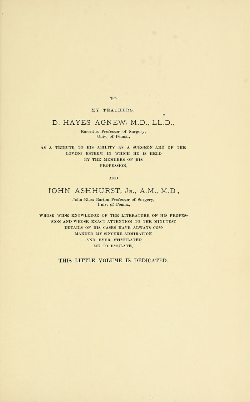 TO MY TEACHERS, D. HAYES AGNEW, M.D., LL.D., Emeritus Professor of Surgery, Univ. of Penna., ^S A TRIBUTE TO HIS ABILITY AS A SURGEON AND OF THE LOVING ESTEEM IN WHICH HE IS HELD BY THE MEMBERS OP HIS PROFESSION, AND JOHN ASHHURST, Jr., A.M., M.D., John Rhea Barton Professor of Surgery, Univ. of Penna,, WHOSE WIDE KNOWLEDGE OF THE LITERATURE OF HIS PROFES- SION AND WHOSE EXACT ATTENTION TO THE MINUTEST DETAILS OF HIS CASES HAVE ALWAYS COM- MANDED MY SINCERE ADMIRATION AND EVER STIMULATED ME TO EMULATE, THIS LITTLE VOLUME IS DEDICATED.