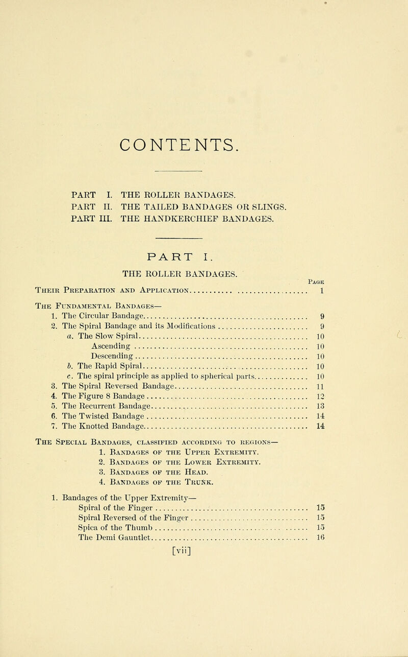 CONTENTS PART I. THE ROLLER BANDAGES. PART IL THE TAILED BANDAGES OR SLINGS. PART III. THE HANDKERCHIEF BANDAGES. PART I. THE ROLLER BANDAGES. Page Their Preparation and Application 1 The Fundamental Bandages— 1. The Circular Bandage 9 2. The Spu-al Bandage and its Modifications .., 9 a. The Slow Spiral 10 Ascending 10 Descending 10 I. The Rapid Spiral , 10 c. The spiral principle as applied to spherical parts 10 3. The Spiral Reversed Bandage 11 4. The Figure 8 Bandage 12 5. The Recurrent Bandage 13 6. The Twisted Bandage 14 7. The Knotted Bandage 14 The Special Bandages, classified according to regions— 1. Bandages of the Upper Extremity. 2. Bandages of the Lower Extremity. 3. Bandages op the Head. 4. Bandages op the TruiSk. 1. Bandages of the Upper Extremity— Spiral of the Finger 15 Spiral Reversed of the Finger 15 Spica of the Thumb 15 The Demi Gauntlet 16 [vii]