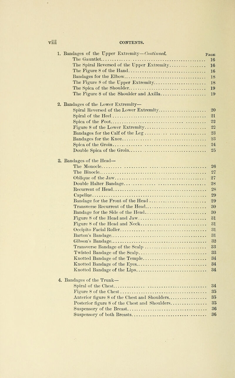 1. Bandages of the Upper Extremity—Continued. Page The Gauntlet 16- The Spiral Reversed of the Upper Extremity 16 The Figure 8 of the Hand 16 Bandages for the Elbow 18 The Figure 8 of the Upper Extremity 18 The Spica of the Shoulder 19 The Figure 8 of the Shoulder and Axilla 19 2. Bandages of the Lower Extremity— Spiral Reversed of the Lower Extremity 20 Spiral of the Heel 21 Spica of the Foot 22 Figure 8 of the Lower Extremity 22 Bandages for the Calf of the Leg 23 Bandages for the Knee 23 Spica of the Groin 24 Double Spica of the Groin 25 3. Bandages of the Head— The Monocle 26 The Binocle 27 Oblique of the Jaw 27 Double Halter Bandage 28 Recurrent of Head 28 Capelioe 29 Bandage for the Front of the Head 29 Transverse Recurrent of the Head 30 Bandage for the Side of the Head 30 Figure 8 of the Head and Jaw 31 Figure 8 of the Head and Neck 31 Occipito Facial Roller 31 Barton's Bandage 31 Gibson's Bandage 32 Transverse Bandage of the Scalj) 33 Twisted Bandage of the Scalp 33 Knotted Bandage of the Temple 34 Knotted Bandage of the Eyes 34 Knotted Bandage of the Lips 34 4. Bandages of the Trunk— Spiral of the Chest 34 Figure 8 of the Chest 35 Anterior figure 8 of the Chest and Shoulders 35 Posterior figure 8 of the Chest and Shoulders 35 Suspensory of the Breast 36 Suspensory of both Breasts 36