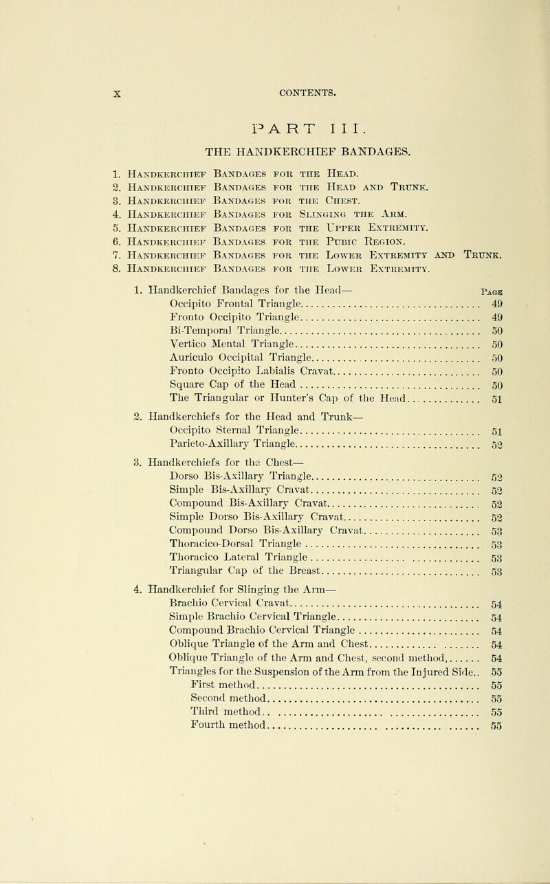 P A R T I I I . THE HANDKERCHIEF BANDAGES. 1. Handkerchief Bandages foh the Head. 2. Handkerchief Bandages for the Head and Trunk, 3. Handkerchief Bandages for the Chest. 4. Handkerchief Bandages for Slinging the Arm. 5. Handkerchief Bandages for the Upper Extremity. 6. Handkerchief Bandages for the Pubic Region. 7. Handkerchief Bandages for the Lower Extremity and Trunk. 8. Handkerchief Bandages for the Lower Extremity. 1. Handkerchief Bandages for the Head— Pagb Occipito Frontal Triangle 49 Fronto Occipito Triangle 49 Bi-Temporal Triangle 50 Vertico Mental Triangle 50 Auriculo Occipital Triangle 50 Fronto Occipito Labialis Cravat 50 Square Cap of the Head 50 The Triangular or Hunter's Cap of the Head 51 2. Handkerchiefs for the Head and Trunk— Occipito Sternal Triangle 51 Parieto-Axillary Triangle 52 3. Handkerchiefs for the Chest— Dorso Bis-Axillary Triangle 52 Simple Bis-Axillary Cravat 52 Compound Bis-Axillary Cravat 52 Simple Dorso Bis-Axillary Cravat 52 Compound Dorso Bis-Axillary Cravat 53 Thoracico-Dorsal Triangle 53 Thoracico Lateral Triangle 53 Triangular Cap of the Breast 53 4. Handkerchief for Slinging the Arm— Brachio Cervical Cravat 54 Simple Brachio Cervical Triangle 54 Compound Brachio Cervical Triangle 54 Oblique Triangle of the Arm and Chest 54 Oblique Triangle of the Arm and Chest, second method, 54 Triangles for the Suspension of the Arm from the Injured Side.. 55 First method 55 Second method 55 Tiiird method 55 Fourth method 55