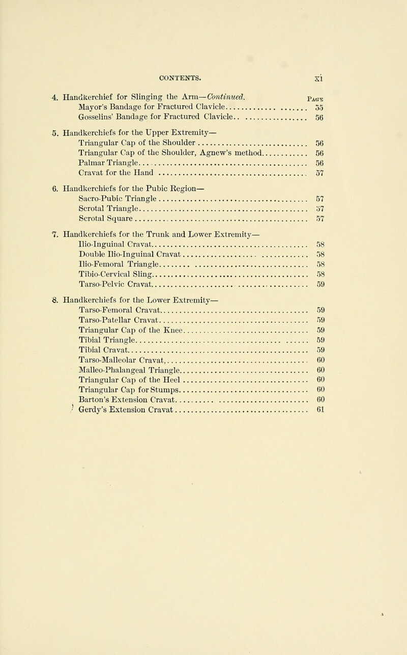 4. Handkerchief for Slinging the Arm—Continued. Vag-^ Mayor's Bandage for Fractured Clavicle 55 Gosselins' Bandage for Fractured Clavicle 56 5. Handkerchiefs for the Upper Extremity— Triangular Cap of the Shoulder 56 Triangular Cap of the Shoulder, Agnew's method 56 Palmar Triangle 56 Cravat for the Hand 57 6. Handkerchiefs for the Pubic Region— Sacro-Pubic Triangle 57 Scrotal Triangle 57 Scrotal Square 57 7. Handkerchiefs for the Trunk and Lower Extremity— Ilio-Inguinal Cravat 58 Double Ilio-Inguinal Cravat 58 Ilio-Femoral Triangle 58 Tibio-Cervical Slmg 58 Tarso-Pelvic Cravat 59 8. Handkerchiefs for the Lower Extremity— Tarso-Femoral Cravat 59 Tarso-Patellar Cravat 59 Triangular Cap of the Knee 59 Tibial Triangle 59 Tibial Cravat 59 Tarso-Malleolar Cravat, 60 Malleo-Phalangeal Triangle 60 Triangular Cap of the Heel 60 Triangular Cap for Stumps 60 Barton's Extension Cravat 60 /' Gerdy's Extension Cravat 61