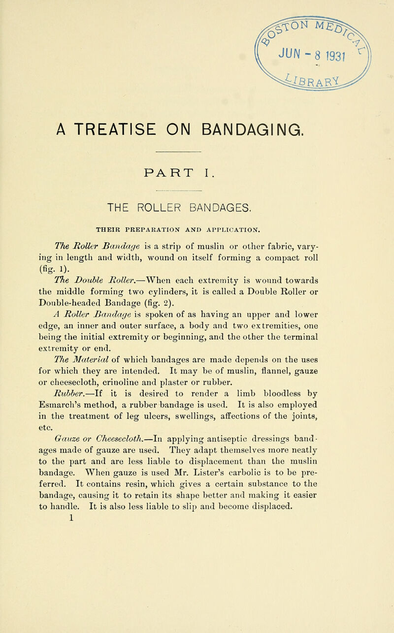 A TREATISE ON BANDAGING. PART I THE ROLLER BANDAGES. THEIR PREPARATION AND APPLICATION. The Roller Bandage is a strip of muslin or other fabric, vary- ing in lengtli and width, wound on itself forming a compact roll (fig. !)• T%e Double Roller,—When each extremity is wound towards the middle forming two cylinders, it is called a Double Roller or Double-headed Bandage (fig, 2). A Roller Bandage is spoken of as having an upper and lower edge, an inner and outer surface, a body and two extremities, one being the initial extremity or beginning, and the other the terminal extremity or end. The Material of which bandages are made depends on the uses for which they are intended. It may be of muslin, flannel, gauze or cheesecloth, crinoline and plaster or rubber. Rubber.—If it is desired to render a limb bloodless by Esmarch's method, a rubber bandage is used. It is also employed in the treatment of leg ulcers, swellings, affections of the joints, etc. Gauze or Cheesecloth.—In applying antiseptic dressings band- ages made of gauze are used. They adapt themselves more neatly to the part and are less liable to displacement than the muslin bandage. When gauze is used Mr. Lister's carbolic is to be pre- ferred. It contains resin, which gives a certain substance to the bandage, causing it to retain its shape better and making it easier to handle. It is also less liable to slip and become displaced.