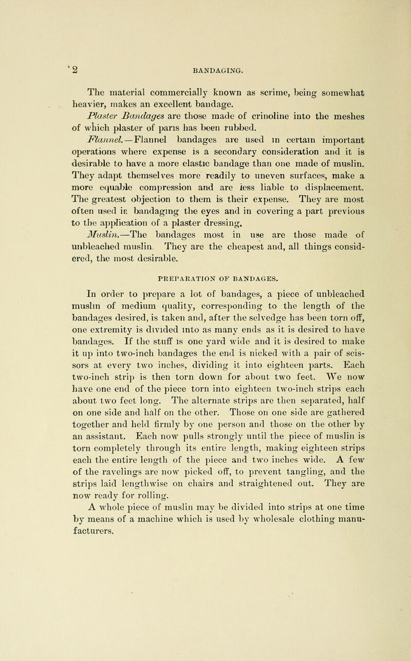 The material commercially known as scrime, being somewhat heavier, makes an excellent bandage. Plaster bandages are those made of crinoline into the meshes of which plaster of pans has been rubbed. Flannel.—Flannel bandages are used m certam important operations where expense is a secondary consideration and it is desirable to have a more elastic bandage than one made of muslin. They adapt themselves more readily to uneven surfaces, make a more equable compression and are less liable to displacement. The greatest objection to them is their expense. They are most often used iti bandagmg the eyes and in covering a part previous to the application of a plaster dressing. Muslin.—The bandages most in use are those made of unbleached muslin. They are the cheapest and, all things consid- ered, the most desirable. PREPARATION OF BANDAGES. In order to j^repare a lot of bandages, a piece of unbleached muslin of medium quality, corresjjonding to the length of the bandages desired, is taken and, after the selvedge has been torn off, one extremity is divided into as many ends as it is desired to have bandages. If the stuff is one yard wide and it is desired to make it up into two-inch bandages the end is nicked with a pair of scis- sors at every two inches, dividing it into eighteen parts. Each two-inch strip is then torn down for about two feet. We now have one end of the piece torn into eighteen two-inch strips each about two feet long. The alternate strips are then separated, half on one side and half on the other. Those on one side are gathered together and held firmly by one person and those on the other by an assistant. Each now pulls strongly until the piece of muslin is torn completely through its entire length, making eighteen strips each the entire length of the j^iece and two inches wide. A few of the ravelings are now picked off, to prevent tangling, and the strips laid lengthwise on chairs and straightened out. They are now ready for rolling, A whole piece of muslin may be divided into strips at one time by means of a machine which is used by wholesale clothing manu- facturers.