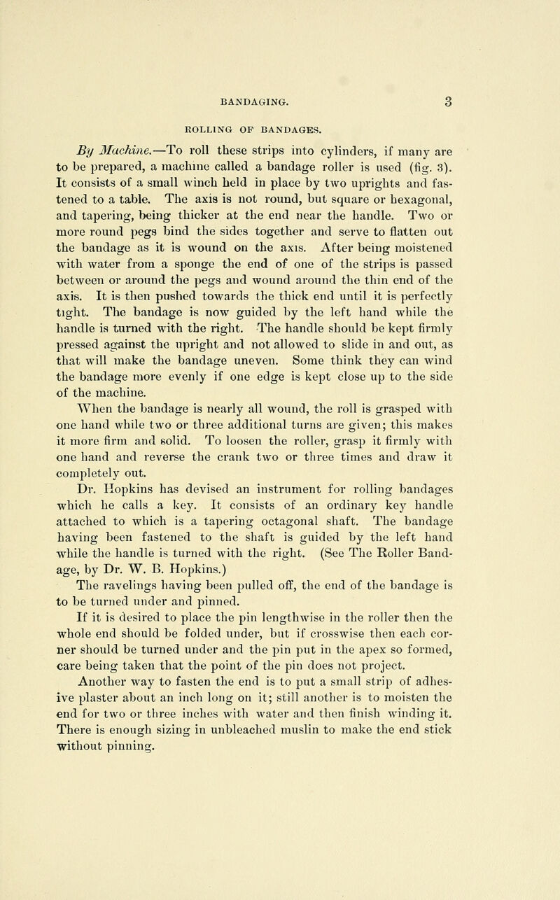 ROLLING OF BANDAGES. By Machine.—To roll these strips into cylinders, if many are to be prepared, a raachine called a bandage roller is used (fig. 3). It consists of a small winch held in place by two uprights and fas- tened to a table. The axis is not round, but square or hexagonal, and tapering, being thicker at the end near the handle. Two or more round pegs bind the sides together and serve to flatten out the bandage as it is wound on the axis. After being moistened with water from a sponge the end of one of the strips is passed between or around the pegs and wound around the thin end of the axis. It is then pushed towards the thick end until it is perfectly tight. The bandage is now guided by the left hand while the handle is turned with the right. The handle should be kept firmly pressed against the upright and not allowed to slide in and out, as that will make the bandage uneven. Some think they can wind the bandage more evenly if one edge is kept close up to the side of the machine. When the bandage is nearly all wound, the roll is grasped with one hand while two or three additional turns are given; this makes it more firm and solid. To loosen the roller, grasp it firmly with one hand and reverse the crank two or three times and draw it completely out. Dr. Hopkins has devised an instrument for rolling bandages which he calls a key. It consists of an ordinary key handle attached to which is a tapering octagonal shaft. The bandage having been fastened to the shaft is guided by the left hand while the handle is turned with the right. (See The Roller Band- age, by Dr. W. B. Hopkins.) The ravelings having been pulled off, the end of the bandage is to be turned under and pinned. If it is desired to place the pin lengthwise in the roller then the whole end should be folded under, but if crosswise then each cor- ner should be turned under and the pin put in the apex so formed, care being taken that the point of the pin does not project. Another way to fasten the end is to put a small strip of adhes- ive plaster about an inch long on it; still another is to moisten the end for two or three inches with water and then finish winding it. There is enough sizing in unbleached muslin to make the end stick without pinning.