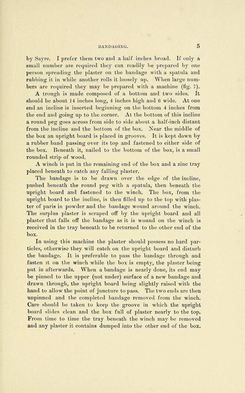 by Sayi'e. I prefer them two and a half inches broad. If only a small number are required they can readily be prepared by one person spreading the plaster on the bandage with a spatula and rubbing it in while another rolls it loosely up. When large num- bers are required they may be prepared with a machine (fig. 7). A trough is made composed of a bottom and two sides. It should be about 14 inches long, 4 inches high and 6 wide. At one end an incline is inserted beginning on the bottom 4 inches from the end and going up to the corner. At the bottom of this incline a round peg goes across from side to side about a half-inch distant from the incline and the bottom of the box. Near the middle of the box an ujDright board is placed in grooves. It is kept down by a rubber band passing over its top and fastened to either side of the box. Beneath it, nailed to the bottom of the box, is a small rounded strip of wood. A winch is put in the remaining end of the box and a zinc tray placed beneath to catch any falling plaster. The bandage is to be drawn over the edge of the incline, pushed beneath the round peg with a spatula, then beneath the upright board and fastened to the winch. The box, from the upright board to the incline, is then filled up to the top with plas^ ter of paris in powder and the bandage wound around the winch. The surjjlus plaster is scraped off by the upright board and all plaster that falls off the bandage as it is wound on the winch is received in the tray beneath to be returned to the other end of the box. In using this machine the plaster should possess no hard par- ticles, otherwise they will catch on the upright board and disturb the bandage. It is preferable to jDass the bandage through and fasten it on the winch while the box is empty, the plaster being put in afterwards. When a bandage is nearly done, its end may be pinned to the uj^per (not under) surface of a new bandage and drawn through, the upright board being slightly raised with the hand to allow the point of juncture to pass. The two ends are then unpinned and the completed bandage removed from the winch. Care should be taken to keep the groove in which the upright board slides clean and the box full of plaster nearly to the top. From time to time the tray beneath the winch may be removed and any plaster it contains dumped into the other end of the box.