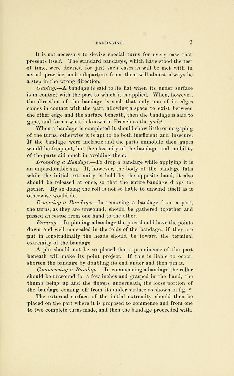 It is not necessary to devise special turns for every case tliat presents itself. The standard bandages, which have stood the test •of time, were devised for just such cases as will be met with in actual practice, and a departure from them will almost always be a step in the wrong direction. Gaping.—A bandage is said to lie flat when its under surface is in contact with the part to which it is applied. When, however, the direction of the bandage is such that only one of its edges comes in contact with the part, allowing a space to exist between the other edge and the surface beneath, then the bandage is said to gape, and forms what is known in French as the godet. When a bandage is completed it should show little or no gaping of the turns, otherwise it is apt to be both inefficient and insecure. If the bandage were inelastic and the parts immobile then gapes would be frequent, but the elasticity of the bandage and mobility of the parts aid much in avoiding them. Dropping a Bandage.—To drop a bandage while applying it is an unpardonable sin. If, however, the body of the bandage falls while the initial extremity is held by the opposite hand, it also should be released at once, so that the entire bandage drops to- gether. By so doing the roll is not so liable to unwind itself as it otherwise would do. Meinoving a Bandage.—In removing a bandage from a part, the turns, as they are unwound, should be gathered together and passed e;i masse from one hand to the other. Pinning.—In pinning a bandage the pins should have the points down and well concealed in the folds of the bandage; if they are put in longitudinally the heads should be toward the terminal •extremity of the bandage. A pin should not be so placed that a prominence of the part beneath will make its point project. If this is liable to occur, shorten the bandage by doubling its end under and then pin it. Commencing a Bandage.—In commencing a bandage the roller should be unwound for a few inches and grasped in the hand, the thumb being up and the fingers underneath, the loose portion of the bandage coming off from its under surface as shown in fig. 8. The external surface of the initial extremity should then be placed on the part where it is proposed to commence and from one 4o two complete turns made, and then the bandage proceeded with.