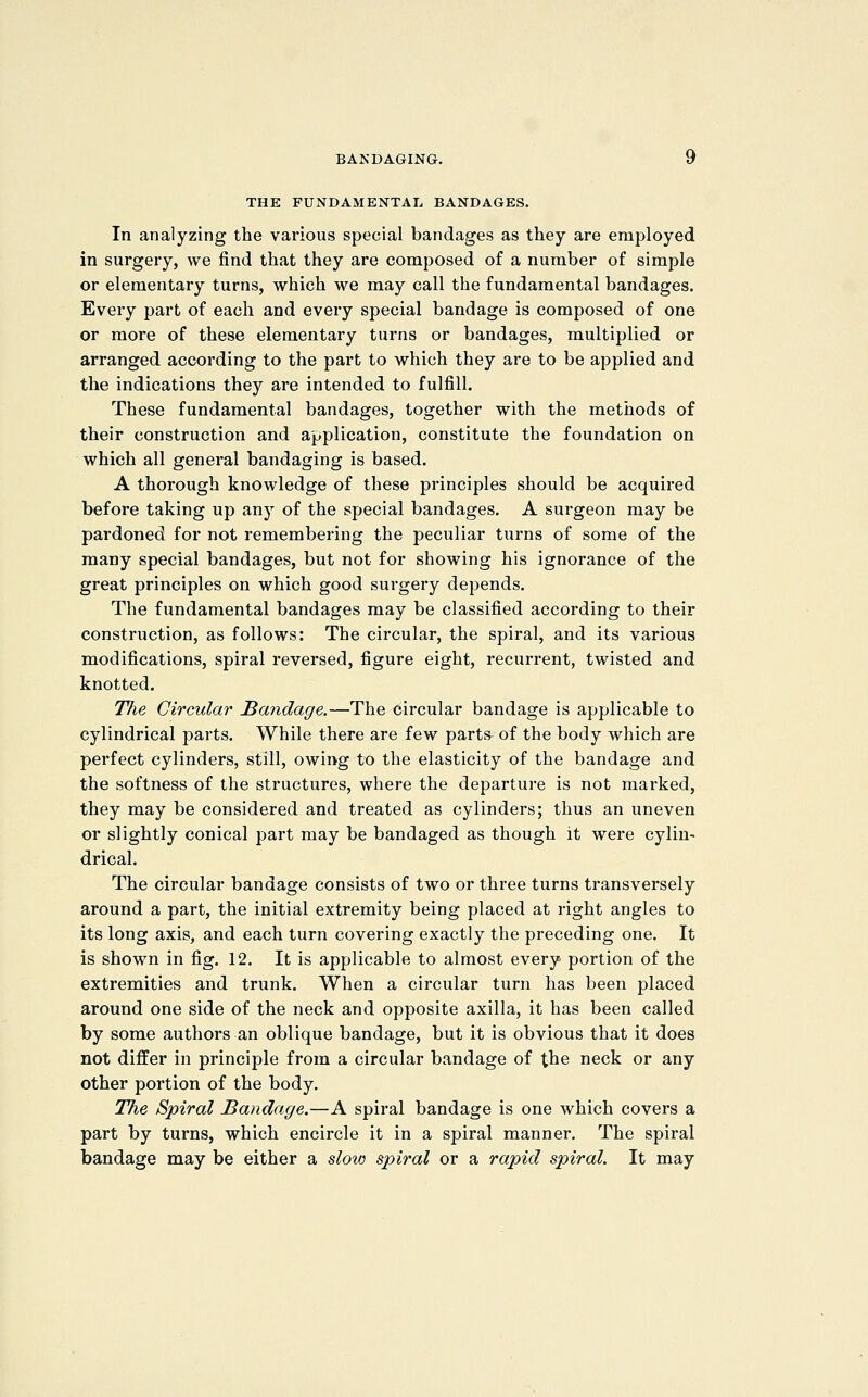 THE FUNDAMENTAL BANDAGES. In analyzing the various special bandages as they are employed in surgery, we find that they are composed of a number of simple or elementary turns, which we may call the fundamental bandages. Every part of each and every special bandage is composed of one or more of these elementary turns or bandages, multiplied or arranged according to the part to which they are to be applied and the indications they are intended to fulfill. These fundamental bandages, together with the methods of their construction and application, constitute the foundation on which all general bandaging is based. A thorough knowledge of these principles should be acquired before taking up any of the special bandages. A surgeon may be pardoned for not remembering the peculiar turns of some of the many special bandages, but not for showing his ignorance of the great principles on which good surgery depends. The fundamental bandages may be classified according to their construction, as follows: The circular, the spiral, and its various modifications, spiral reversed, figure eight, recurrent, twisted and knotted. TJie Circular Mandage.—The circular bandage is applicable to cylindrical parts. While there are few parts of the body which are perfect cylinders, still, owing to the elasticity of the bandage and the softness of the structures, where the departure is not marked, they may be considered and treated as cylinders; thus an uneven or slightly conical part may be bandaged as though it were cylin- drical. The circular bandage consists of two or three turns transversely around a part, the initial extremity being placed at right angles to its long axis, and each turn covering exactly the preceding one. It is shown in fig. 12. It is applicable to almost every portion of the extremities and trunk. When a circular turn has been placed around one side of the neck and opposite axilla, it has been called by some authors an oblique bandage, but it is obvious that it does not differ in principle from a circular bandage of the neck or any other portion of the body. The Spiral Bandage.—A spiral bandage is one which covers a part by turns, which encircle it in a spiral manner. The spiral bandage may be either a sloio spiral or a rapid spiral. It may