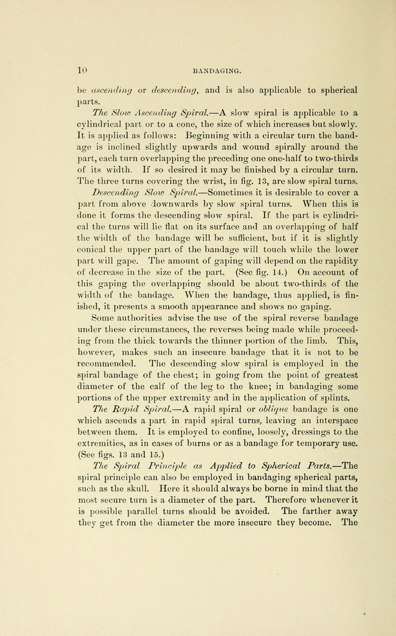 be ascending or descending, and is also applicable to spherical parts. The Slow Ascending Spiral.—A slow spiral is applicable to a cylindrical part or to a cone, the size of which increases but slowly. It is apjjlied as follows: Beginning with a circular turn the band- age is inclined slightly upwards and wound spirally around the part, each turn overlapping the preceding one one-half to two-thirds of its width. If so desired it may be finished by a circular turn. The three turns covering the wrist, in fig. 13, are slow spiral turns. Descending Sloio Sjnral.—Sometimes it is desirable to cover a part from above downwards by slow spiral turns. When this is done it forms the descending slow spiral. If the part is cylindri- cal the turns will lie flat on its surface and an overlapping of half the width of the bandage will be sufficient, but if it is slightly conical the upper part of the bandage will touch while the lower part will gape. The amount of gaping will depend on the rapidity of decrease in the size of the part. (Sec fig. 14.) On account of this gaping the overlapping should be about two-thirds of the width of the bandage. When the bandage, thus applied, is fin- ished, it presents a smooth appearance and shows no gaping. Some authorities advise the use of the spiral reverse bandage under these circumstances, the reverses being made while proceed- ing from the thick towards the thinner portion of the limb. This, however, makes such an insecure bandage that it is not to be recommended. The descending slow spiral is emjaloyed in the spiral bandage of the chest; in going from the point of greatest diameter of the calf of the leg to the knee; in bandaging some portions of the upper extremity and in the application of splints. The Rapid Spiral.—A rapid spiral or oblique bandage is one which ascends a j^art in rapid spiral turns, leaving an interspace between them. It is employed to confine, loosely, dressings to the extremities, as in cases of burns or as a bandage for temporary U8e.> (See figs. 13 and 15.) The Spiral Principjle as Applied to Spherical Parts.—The spiral principle can also be employed in bandaging spherical parts, such as the skull. Here it should always be borne in mind that the most secure turn is a diameter of the part. Therefore whenever it is possible parallel turns should be avoided. The farther away they get from the diameter the more insecure they become. The