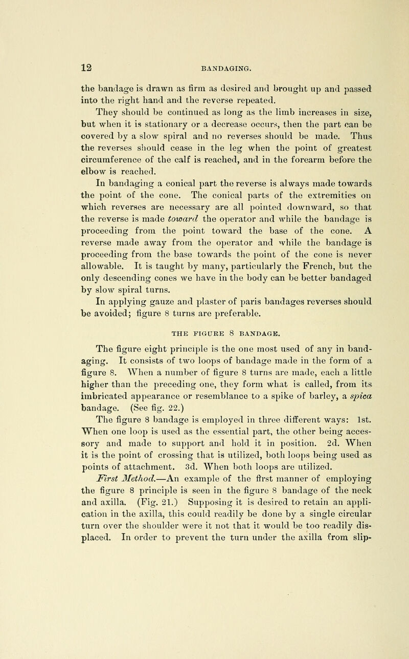 the bandage is drawn as firm as dosired and brought up and passed into the right hand and the reverse repeated. They should be continued as long as the limb increases in size, but when it is stationary or a decrease occurs, then the part can be covered by a slow spiral and no reverses should be made. Thus the reverses sliould cease in the leg when the point of greatest circumference of the calf is reached, and in the forearm before the elbow is reached. In bandaging a conical part the reverse is always made towai'ds the point of the cone. The conical parts of the extremities on which reverses are necessary are all pointed downward, so that the reverse is made toward the operator and while the bandage is proceeding from the point toward the base of the cone. A reverse made away from the operator and while the bandage is proceeding from the base towards the point of the cone is never allowable. It is taught by many, particularly the French, but the only descending cones we have in the body can be better bandaged by slow spiral turns. In applying gauze and plaster of paris bandages reverses should be avoided; figure 8 turns are preferable. THE FIGURE 8 BANDAGE. The figure eight principle is the one most used of any in band- aging. It consists of two loops of bandage made in the form of a figure 8. When a number of figure 8 tui'ns are made, each a little higher than the preceding one, they form what is called, from its imbricated appearance or resemblance to a spike of barley, a sinca bandage. (See fig. 22.) The figure 8 bandage is employed in three different ways: 1st. When one loop is used as the essential part, the other being acces- sory and made to support and hold it in position. 2d. When it is the point of crossing that is utilized, both loops being used as points of attachment. 3d. When both loops are utilized. First 3fethod.—An example of the first manner of employing^ the figure 8 principle is seen in the figure 8 bandage of the neck and axilla. (Fig. 21.) Supposing it is desired to retain an appli- cation in the axilla, this could readily be done by a single circular turn over the shoulder were it not that it would be too readily dis- placed. In order to prevent the turn under the axilla from slip-