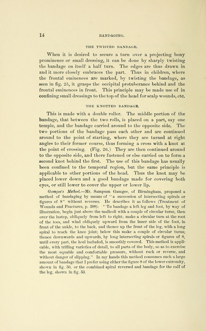 THE TWISTED BANDAGE, When it is desired to secure a turn over a projecting bony prominence or small dressing, it can be done by sharply twisting the bandage on itself a half turn. The edges are thus drawn in and it more closely embraces the part. Thus in children, where the frontal eminences are mai'ked, by twisting the bandage, as seen in fig. 25, it grasps the occipital i^rotuberance behind and the frontal eminences in front. This principle may be made use of in confining small dressings to the top of the head for scalp wounds, etc. THE KNOTTED BANDAGE. This is made with a double roller. The middle portion of the bandage, that between the two rolls, is placed on a part, say one temple, and the bandage carried around to the opposite side. The two portions of the bandage pass each other and are continued around to the point of starting, where they are turned at right angles to their former course, thus forming a cross with a knot at the point of crossing. (Fig. 26.) They are then continued around to the opposite side, and there fastened or else carried on to form a second knot behind the first. The use of this bandage has usually been confined to the temporal region, but the same principle is applicable to other jDortions of the head. Thus the knot may be placed lower down and a good bandage made for covering both eyes, or still lower to cover the upper or lower lip. Oamgee's Method.—Mr. Sampson Gamgee, of Birmingham, proposed a method of bandaging by means of  a succession of intersecting spirals or figures of 8 without reverses. He describes it as follows (Treatment of Wounds and Fractures, p. 308):  To bandage a left leg and foot, by way of illustration, begin just above the malleoli with a coui^le of circular turns, then over the instep, obliquely from left to right; make a circular turn at the root of the toes, and wind obliquely upward from the inner side of the foot, in front of the ankle, to the back, and thence up the front of the leg, with a long spiral to reach the knee joint; below this make a couple of circular turns; thence downwards and vipwards, by long intersecting spirals or figures of 8, until every part, the heel included, is smoothly covered. This method is appli- cable, with trifling varieties of detail, to all parts of the body, so as to exercise the most equable and comfortable pressure, without ruck or reverse, and without danger of slipping. In my hands this method consumes such a large amount of bandage that I prefer using either the figure 8 of the lower extremity, shown in fig. 50, or the combined spiral reversed and bandage for the calf of the leg, shown in fig. 53.