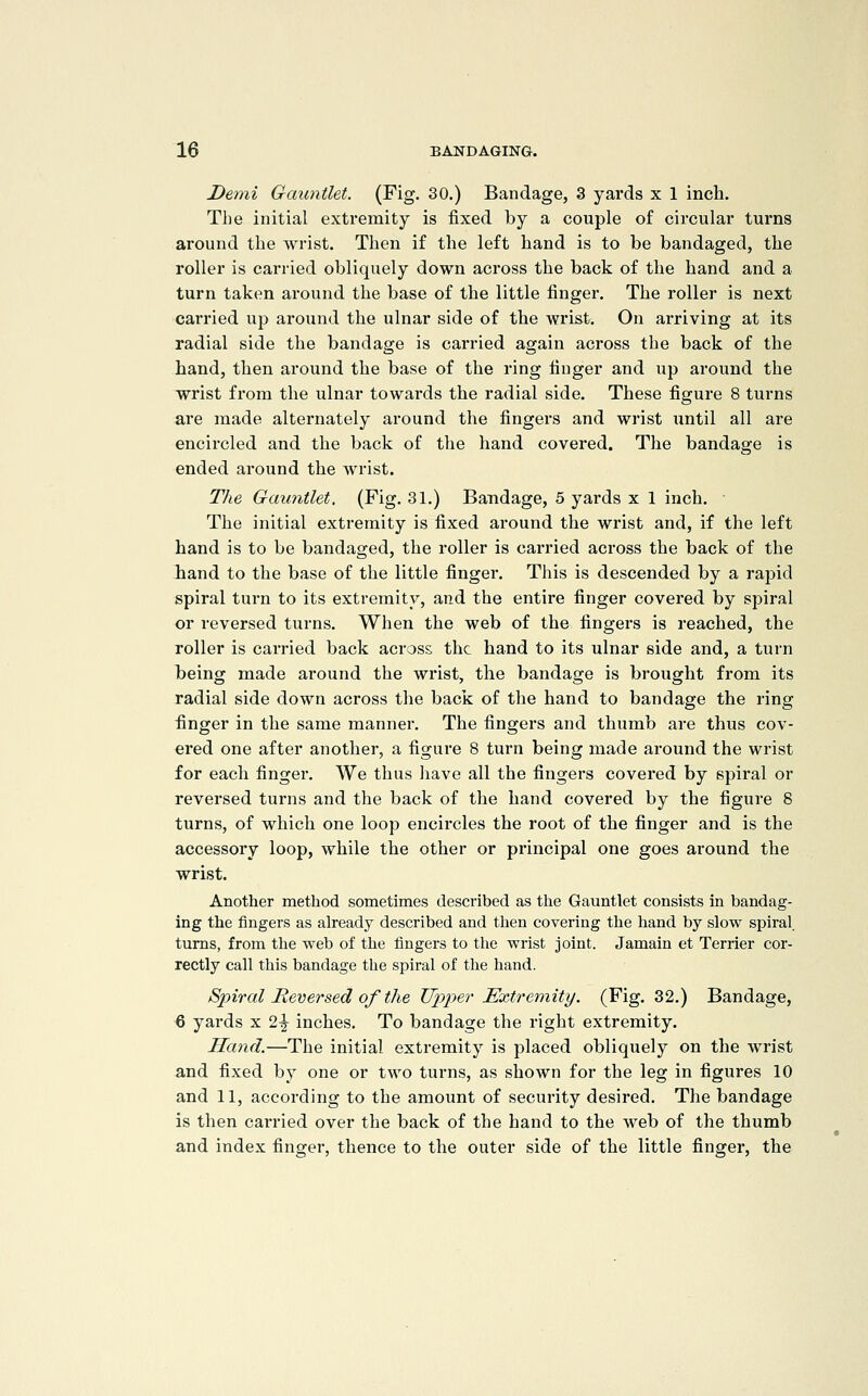 Demi Gcmntlet. (Fig. 30.) Bandage, 3 yards x 1 inch. Tlie initial extremity is fixed by a couple of circular turns around the wrist. Then if the left hand is to be bandaged, the roller is carried obliquely down across the back of the hand and a turn taken around the base of the little finger. The roller is next carried ujd around the ulnar side of the wrist. On arriving at its radial side the bandage is carried again across the back of the hand, then around the base of the ring finger and up around the wrist from the ulnar towards the radial side. These figure 8 turns are made alternately around the fingers and wrist until all are encircled and the back of the hand covered. The bandage is ended around the wrist. The Gauntlet. (Fig. 31.) Bandage, 5 yards x 1 inch. The initial extremity is fixed around the wrist and, if the left hand is to be bandaged, the roller is carried across the back of the hand to the base of the little finger. This is descended by a rapid spiral turn to its extremity, and the entire finger covered by spiral or reversed turns. When the web of the fingers is reached, the roller is carried back across the hand to its ulnar side and, a turn Ibeing made around the wrist, the bandage is brought from its radial side down across the back of the hand to bandage the ring :finger in the same manner. The fingers and thumb are thus cov- ered one after another, a figure 8 turn being made around the wrist for each finger. We thus have all the fingers covered by spiral or reversed turns and the back of the hand covered by the figure 8 turns, of which one loop encircles the root of the finger and is the accessory loop, while the other or principal one goes around the wrist. Another method sometimes described as the Gauntlet consists in bandag- ing the fingers as already described and then covering the hand by slow spiral turns, from the web of the fingers to tlie wrist joint. Jamain et Terrier cor- rectly call this bandage the spiral of the laand. Spiral Reversed of the Upper Extremity. (Fig. 32.) Bandage, 6 yards x 2^ inches. To bandage the right extremity. Hand.—The initial extremity is placed obliquely on the wrist and fixed by one or two turns, as shown for the leg in figures 10 and 11, according to the amount of security desired. The bandage is then carried over the back of the hand to the web of the thumb and index finger, thence to the outer side of the little finger, the