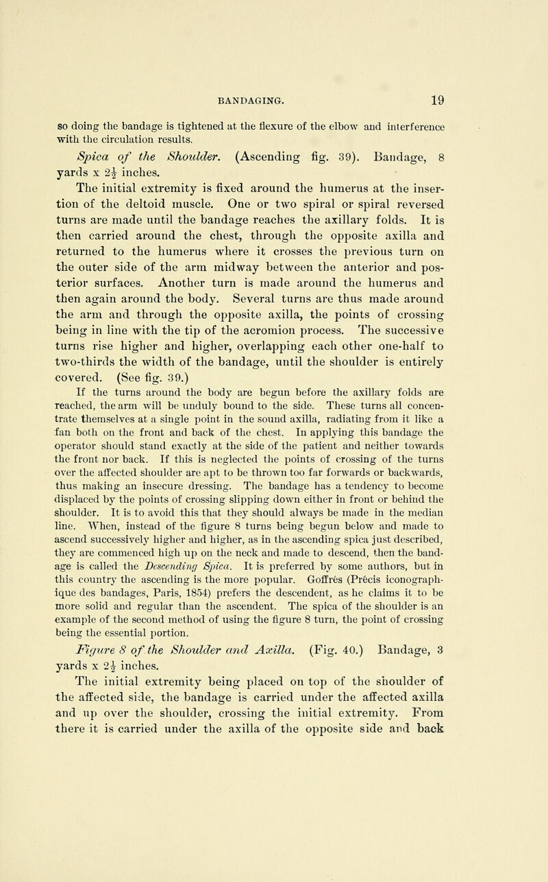 SO doing the bandage is tiglitened at the flexure of the elbow and interference with the circulation results. Spica of the Shoulder. (Ascending fig. 39). Bandage, 8 yards x 2^ inches. The initial extremity is fixed around the humerus at the inser- tion of the deltoid muscle. One or two spiral or spiral reversed turns are made until the bandage reaches the axillary folds. It is then carried around the chest, through the opposite axilla and returned to the humerus where it crosses the previous turn on the outer side of the arm midway between the anterior and pos- terior surfaces. Another turn is made around the humerus and then again around the body. Several turns are thus made around the arm and through the opposite axilla, the points of crossing being in line with the tip of the acromion process. The successive turns rise higher and higher, overlapping each other one-half to two-thirds the width of the bandage, until the shoulder is entirely covered. (See fig. 39.) If the turns around the body are begun before the axillary folds are reached, the arm will be unduly bound to the side. These turns all concen- trate themselves at a single point in the sound axilla, radiating from it like a fan both on the front and back of the chest. In applying this bandage the operator should stand exactly at the side of the patient and neither towards the front nor back. If this is neglected the points of crossing of the turns over the affected shoulder are apt to be thrown too far forwards or backwards, thus making an insecure dressing. The bandage has a tendency to become displaced by the points of crossing slipping down either in front or behind the shoulder. It is to avoid this that they should always be made in the median line. When, instead of the figure 8 turns being begun below and made to ascend successively higher and higher, as in the ascending spica just described, they are commenced high up on the neck and made to descend, then the band- age is called the Descending Spica. It is preferred by some authors, but in this country the ascending is the more popular. Goffres (Precis iconograph- ique des bandages, Paris, 1854) prefers the descendent, as he claims it to be more solid and regular than the ascendent. The spica of the shoulder is an example of the second method of using the figure 8 turn, the point of crossing being the essential portion. Figure 8 of the Shoulder and Axilla. (Fig. 40.) Bandage, 3 yards x 2^ inches. The initial extremity being placed on top of the shoulder of the affected side, the bandage is carried under the affected axilla and up over the shoulder, crossing the initial extremity. From there it is carried under the axilla of the opposite side and back