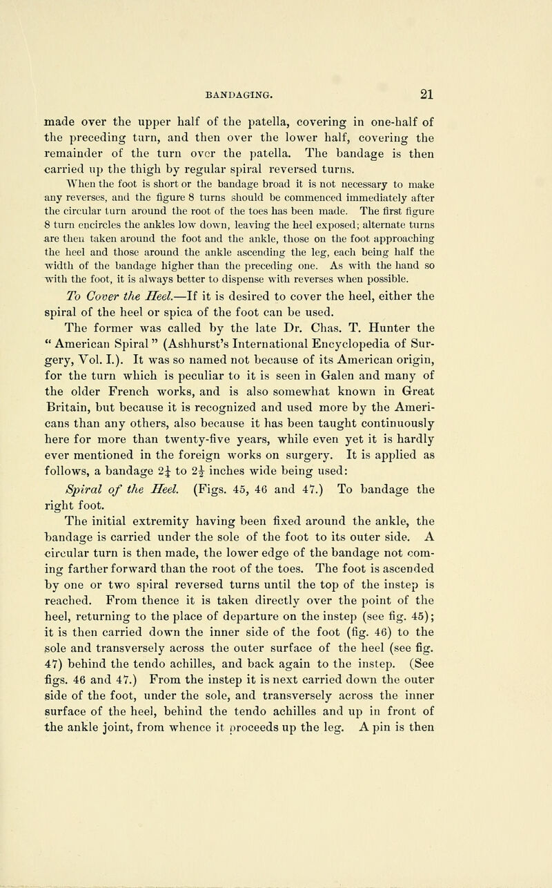 made over the upper half of the patella, covering in one-half of the preceding turn, and then over the lower half, covering the remainder of the turn over the patella. The bandage is then carried ujJ the thigh by regular spiral reversed turns, Wheu the foot is short or the bandage broad it is not necessary to make any reverses, and the figure 8 turns should be commenced immediately after the circular turn around the root of the toes has been made. The first figure 8 turn encircles the ankles low down, leaving the heel exposed; alternate turns are then taken around the foot and the ankle, those on the foot approaching the heel and those around the ankle ascending the leg, each being half the width of the bandage higher than the preceding one. As with the hand so Tvith the foot, it is always better to dispense with reverses when possible. To Cover the Heel.—If it is desired to cover the heel, either the spiral of the heel or spica of the foot can be used. The former was called by the late Dr. Chas. T. Hunter the  American Spiral  (Ashhurst's International Encyclopedia of Sur- gery, Vol. L). It was so named not because of its American origin, for the turn ^vhich is peculiar to it is seen in Galen and many of the older French works, and is also somewhat known in Gi'eat Britain, but because it is recognized and used more by the Ameri- cans than any others, also because it has been taught continuously here for more than twenty-five years, while even yet it is hardly ever mentioned in the foreign works on surgery. It is applied as follows, a bandage 2^ to 2^ inches wide being used: Spiral of the Heel. (Figs. 45, 46 and 47.) To bandage the right foot. The initial extremity having been fixed around the ankle, the I)andage is carried under the sole of the foot to its outer side. A circular turn is then made, the lower edge of the bandage not com- ing farther forward than the root of the toes. The foot is ascended by one or two spiral reversed turns until the top of the instep is reached. From thence it is taken directly over the point of the heel, returning to the place of departure on the instep (see fig. 45); it is then carried down the inner side of the foot (fig. 46) to the sole and transversely across the outer surface of the heel (see fig. 47) behind the tendo achilles, and back again to the instep. (See figs. 46 and 47.) From the instep it is next carried down the outer side of the foot, under the sole, and transversely across the inner surface of the heel, behind the tendo achilles and up in front of the ankle joint, from whence it proceeds up the leg. A pin is then