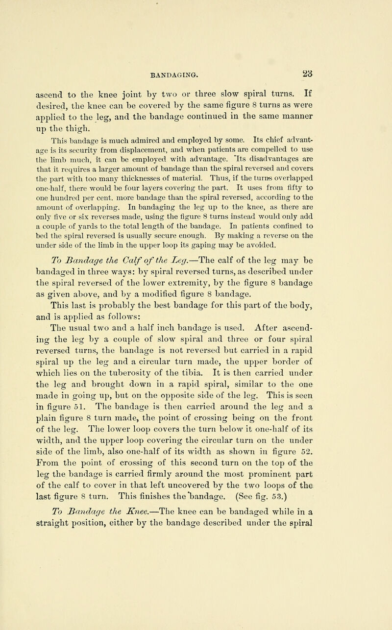 ascend to the knee joint by two or three slow spiral turns. If desired, the knee can be covered by the same figure 8 turns as were applied to the leg, and the bandage continued in the same manner up the thigh. This bandage is much admired and employed by some. Its chief advant- age is its security from displacement, and when patients are compelled to use the limb much, it can be employed with advantage. 'Its disadvantages are that it requires a larger amount of bandage than the spiral reversed and covers, the part with too many thicknesses of material. Thus, if the turns overlapped one-half, there would be four layers covering the part. It uses from fifty to one hundred per cent, more bandage than the spiral reversed, according to the amount of overlapping. In bandaging the leg up to the knee, as there are only five or six reverses made, using the figure 8 turns instead would only add a couple of yards to the total length of the bandage. In patients confined to bed the spiral reversed is usually secure enough. By making a reverse on the under side of the limb in the upper loop its gaping may be avoided. To Sandage the Calf of the Leg.—The calf of the leg may be bandaged in thi'ee ways: by spiral reversed turns, as described under the spii-al reversed of the lower exti'emity, by the figure 8 bandage as given above, and by a modified figure 8 bandage. This last is probably the best bandage for this part of the body, and is applied as follows: The usual two and a half inch bandage is used. After ascend- ing the leg by a couple of slow spiral and three or four sj^iral reversed turns, the bandage is not reversed but cai'ried in a rapid spiral up the leg and a circular turn made, the upper border of which lies on the tuberosity of the tibia. It is then carried under the leg and brought down in a rapid spiral, similar to the one made in going up, but on the opposite side of the leg. This is seen in figure 51. The bandage is then carried around the leg and a plain figure 8 turn made, the point of crossing being on the front of the leg. The lower loop covers the turn below it one-half of its width, and the upper loop covering the circular turn on the under side of the limb, also one-half of its width as shown in figure 52. From the point of crossing of this second turn on the top of the leg the bandage is carried firmly around the most prominent part of the calf to cover in that left uncovered by the two loops of the last figure 8 turn. This finishes the'bandage. (See fig. 53.) To Bandage the Knee.—The knee can be bandaged while in a straight position, either by the bandage described under the spiral