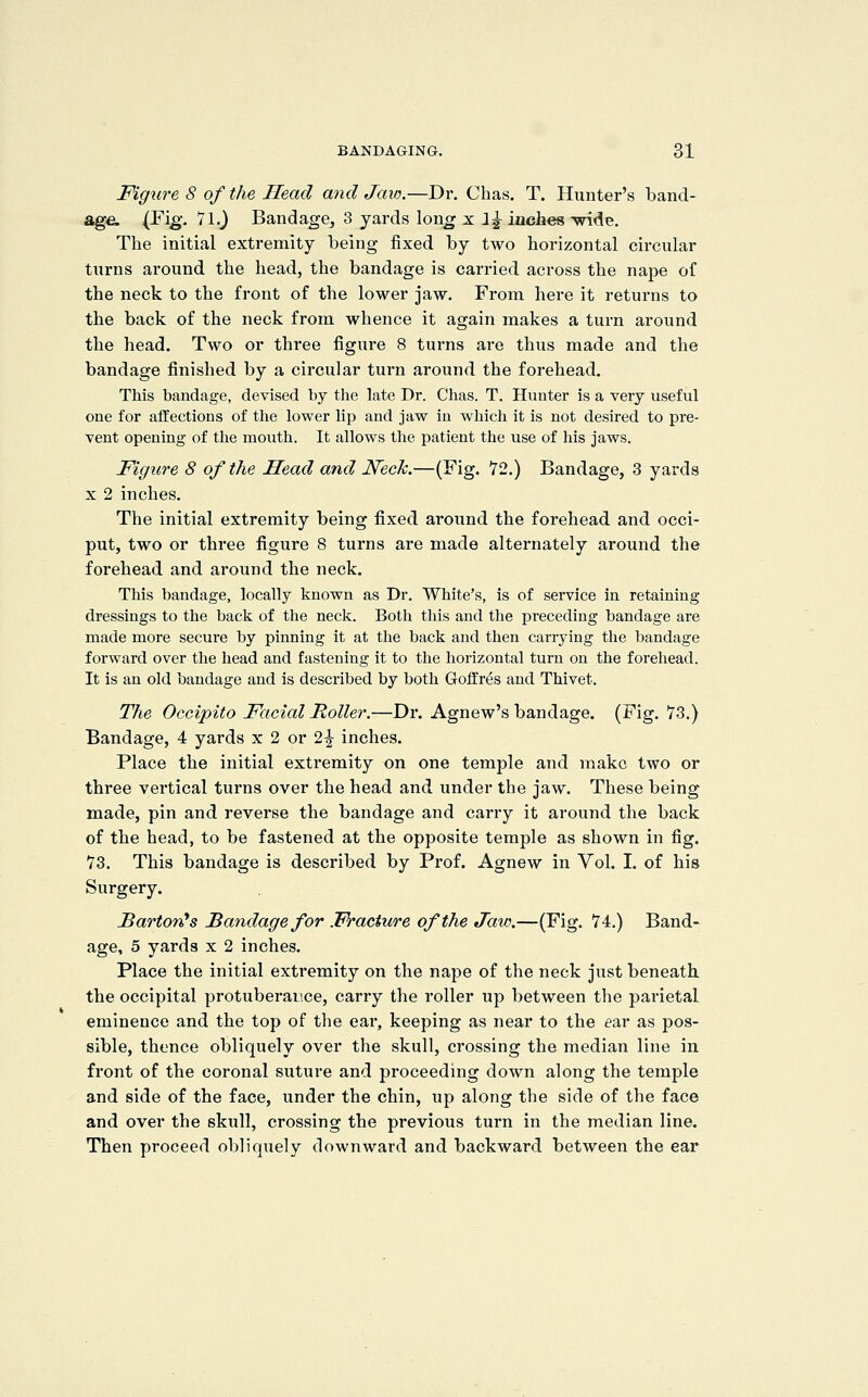 Figure 8 of the Head mid Jaw.—Dr. Chas. T. Hunter's band- age. (J^ig'- *'i^-) Bandage^ 3 yards lon^ x i^ inches -wide. The initial extremity being fixed by two horizontal circular turns around the head, the bandage is carried across the nape of the neck to the front of the lower jaw. From here it returns to the back of the neck from whence it again makes a turn around the head. Two or three figure 8 turns are thus made and the bandage finished by a circular turn around the forehead. This bandage, devised by the late Dr. Chas. T. Hunter is a very useful one for affections of the lower lip and jaw in which it is not desired to pre- vent opening of the mouth. It allows the patient the use of his jaws. Figure 8 of the Head and Neck.—(Fig. 72.) Bandage, 3 yards X 2 inches. The initial extremity being fixed around the forehead and occi- put, two or three figure 8 turns are made alternately around the forehead and around the neck. This bandage, locally known as Dr. White's, is of service in retaining dressings to the back of the neck. Both this and the preceding bandage are made more secure by pinning it at the back and then carrying the bandage forward over the head and fastening it to the horizontal turn on the forehead. It is an old bandage and is described by both Goffres and Thivet. The Occipito Facial Holler.—Dr. Agnew's bandage. (Fig. 73.) Bandage, 4 yards x 2 or 2^ inches. Place the initial extremity on one temple and make two or three vertical turns over the head and under the jaw. These being made, pin and reverse the bandage and carry it around the back of the head, to be fastened at the opposite temple as shown in fig. 73. This bandage is described by Prof. Agnew in Vol. I. of his Surgery. Barton^ s JBandage for Fracture of the Jaw.—(Fig. 74.) Band- age, 5 yards x 2 inches. Place the initial extremity on the nape of the neck just beneath the occipital protuberance, carry the roller up between the parietal eminence and the top of the ear, keeping as near to the ear as pos- sible, thence obliquely over the skull, crossing the median line in front of the coronal suture and proceeding down along the temple and side of the face, under the chin, up along the side of the face and over the skull, crossing the previous turn in the median line. Then proceed obliquely downward and backward between the ear