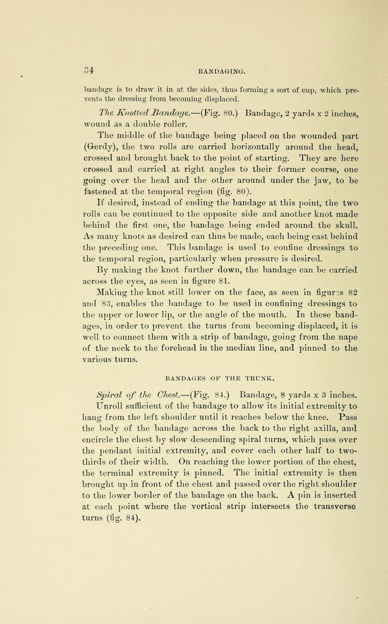 bandage is to draw it in at the sides, thus forming a sort of cup, which pre- vents the dressing from becoming displaced. The Knotted Bandage.—(Fig. 80.) Bandage, 2 yards x 2 inches, wound as a double roller. The middle of the bandage being placed on the wounded part (Gerdy), the two rolls are carried horizontally around the head, crossed and brought back to the point of starting. They are here crossed and carried at right angles to their former course, one going over the head and the other around under the jaw, to be fastened at the temporal region (fig. 80). If desired, instead of ending the bandage at this point, the two rolls can be continued to the opposite side and another knot made behind the first one, the bandage being ended around the skull. As many knots as desired can thus be made, each being cast behind the preceding one. This bandage is used to confine dressings to the temporal region, particularly when pressure is desired. By making the knot further down, the bandage can be carried across the eyes, as seen in figure 81. Making the knot still lower on the face, as seen in figuros 82 and 83, enables the bandage to be used in confining dressings to the upper or lower lip, or the angle of the mouth. In these band- ages, in order to prevent the turns from becoming displaced, it is well to connect them with a strip of bandage, going from the nape of the neck to the forehead in the median line, and pinned to the various turns. BANDAGES OP THE TRUNK. Spiral of the Chest.—(Fig. 84.) Bandage, 8 yards x 3 inches.. Unroll sufficient of the bandage to allow its initial extremity to hang from the left shoulder until it reaches below the knee. Pass the body of the bandage across the back to the right axilla, and encircle the chest by slow descending spiral turns, which pass over the pendant initial extremity, and cover each other half to two- thirds of their width. On reaching the lower portion of the chest, the terminal extremity is pinned. The initial extremity is then brought up in front of the chest and passed over the right shoulder to the lower border of the bandage on the back. A pin is inserted at each point where the vertical strip intersects the transverse turns (fig. 84),