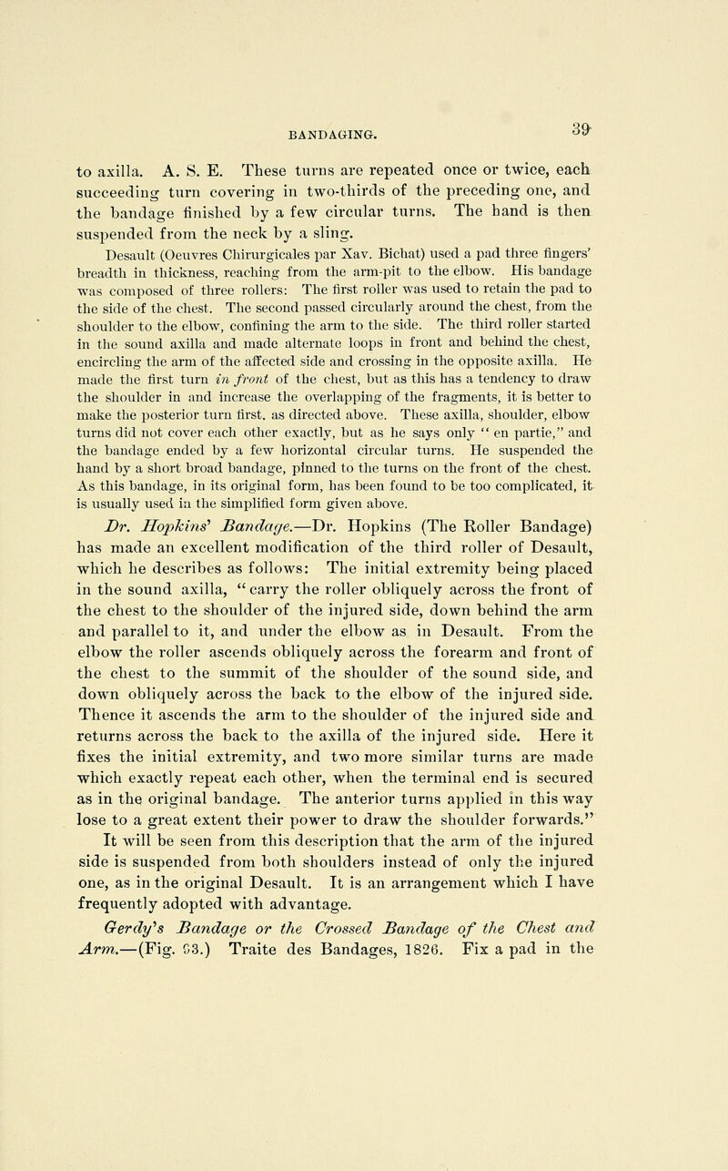 to axilla. A. S. E. These turns are repeated once or twice, each succeeding turn covering in two-thirds of the preceding one, and the bandage finished by a few circular turns. The hand is then suspended from the neck by a sling. Desault (Oeuvres Chirurgicales par Xav. Bichat) used a pad three fingers' breadth in thickness, reaching from the arm-pit to the elbow. His bandage was composed of three rollers: The first roller was used to retain the pad to the side of the chest. The second passed circularly around the chest, from the shoulder to the elbow, confining the arm to the side. The third roller started in the sound axilla and made alternate loops in front and behind the chest, encircling the arm of the affected side and crossing in the opposite axilla. He made the first turn in front of the cliest, but as this has a tendency to draw the shoulder in and increase the overlapping of the fragments, it is better to make the posterior turn first, as directed above. These axilla, shoulder, elbow turns did not cover each other exactly, but as he says only en partie, and the bandage ended by a few horizontal circular turns. He suspended the hand by a short broad bandage, pinned to the turns on the front of the chest. As this bandage, in its original form, has been found to be too complicated, it is usually used in the simplified form given above. Dr. Hopkins' Bandage.—Dr. Hopkins (The Roller Bandage) has made an excellent modification of the third roller of Desault, which he describes as follows: The initial extremity being placed in the sound axilla, carry the roller obliquely across the front of the chest to the shoulder of the injured side, down behind the arm and parallel to it, and under the elbow as in Desault. From the elbow the roller ascends obliquely across the forearm and front of the chest to the summit of the shoulder of the sound side, and down obliquely across the back to the elbow of the injured side. Thence it ascends the arm to the shoulder of the injured side and. returns across the back to the axilla of the injured side. Here it fixes the initial extremity, and two more similar turns are made which exactly repeat each other, when the terminal end is secured as in the original bandage. The anterior turns applied in this way lose to a great extent their power to draw the shoulder forwards. It will be seen from this description that the arm of the injured side is suspended from both shoulders instead of only the injured one, as in the original Desault. It is an arrangement which I have frequently adopted with advantage. Gerdy''s Bandage or the Crossed Bandage of the Chest and Arm.—(Fig. G3.) Traite des Bandages, 1826. Fix a pad in the