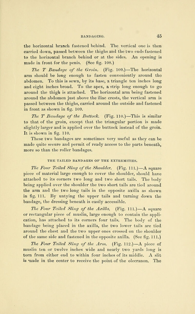 the horizontal branch fastened behind. The vertical one is then carried down, passed between the thighs and the two ends fastened to the horizontal branch behind or at the sides. An opening is made in front for the penis. (See fig. 108.) The T Bandage of the Groin. (Fig. 109.)—The horizontal arm should be long enough to fasten conveniently around tho abdomen. To this is sewn, by its base, a triangle ten inches long and eight inches bi'oad. To the apex, a strip long enough to go around the thigh is attached. The horizontal arm being fastened around the abdomen just above the iliac crests, the vertical arm is passed between the thighs, carried around the outside and fastened in front as shown in fig. 109. The T Bandage of the Buttock. (Fig. 110.)—This is similar to that of the groin, except that the triangular portion is made slightly larger and is applied over the buttock instead of the groin. It is shown in fig. 110. These two bandages are sometimes very useful as they can be made quite secure and j^ermit of ready access to the parts beneath, more so than the roller bandages. THE TAILED BANDAGES OF THE EXTREMITIES. TKe Four Tailed Sling of the Shoulder. (Fig. 111.)—A square piece of material large enough to cover the shoulder, should have attached to its corners two long and two short tails. The body being applied over the shoulder the two short tails are tied around the arm and the two long tails in the opposite axilla as shown in fig. 111. By untying the upper tails and turning down the bandage, the dressing beneath is easily accessible. TJie Four Tailed Sling of the Axilla. (Fig. 111.)—A square or rectangular piece of muslin, large enough to contain the appli- cation, has attached to its coi'ners four tails. The body of the bandage being placed in the axilla, the two lower tails are tied around the chest and the two upper ones crossed on the shoulder of the same side and fastened in the opposite axilla. (See fig. 111.) The Four Tailed Sling of the Arm. (Fig. 112.)—A piece of muslin ten or twelve inches wide and nearly two yards long is torn from either end to within four inches of its middle. A slit is made in the center to receive the point of the olecranon. The