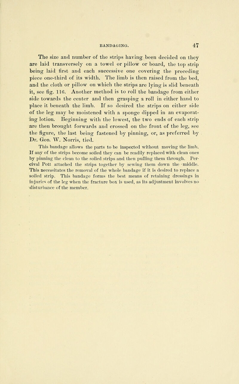 The size and number of the strips having been decided on they are laid transversely on a towel or pillow or board, the top strip being laid first and each successive one covering the preceding piece one-third of its width. The limb is then raised from the bed, and the cloth or pillow on which the strips are lying is slid beneath it, see fig. 116. Another method is to roll the bandage from either side towards the center and then grasping a roll in either hand to place it beneath the limb. If so desired the strips on either side of the leg may be moistened with a sponge dipped in an evaporat- ing lotion. Beginning with the lowest, the two ends of each strip are then brought forwards and crossed on the front of the leg, see the figure, the last being fastened by pinning, or, as preferred by Dr. Geo. W. Norris, tied. This bandage allows the parts to be inspected without moving the limb. If any of the strips become soiled they can be readily replaced with clean ones by pinning the clean to the soiled strips and then pulling them through. Per- ■cival Pott attached the strips together by sewing them down the middle. This necessitates the removal of the whole bandage if it is desired to replace a soiled strip. This bandage forms the best means of retaining dressings in injuries of the leg when the fracture box is used, as its adjustment involves no •disturbance of the member.