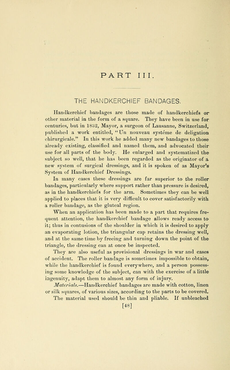 PART III THE HANDKERCHIEF BANDAGES. Handkerchief bandages are those made of handkerchiefs or other material in the form of a square. They have been in use for centuries, but in 1832, Mayor, a surgeon of Lausanne, Switzerland, published a work entitled, JJn nouveau systeme de deligation chirurgicale. In this work he added many new bandages to those already existing, classified and named them, and advocated their use for all parts of the body. He enlarged and systematized thfr subject so well, that he has been regarded as the originator of a new system of surgical dressings, and it is spoken of as Mayor's' System of Handkerchief Dressings. In many cases these dressings are far superior to the roller bandages, particularly where support rather than pressure is desired,, as in the handkerchiefs for the arm. Sometimes they can be well applied to places that it is very difficult to cover satisfactorily with, a roller bandage, as the gluteal region. When an application has been made to a part that requires fre-^ quent attention, the handkerchief bandage allows ready access to it; thus in contusions of the shoulder in which it is desired to apply^ an evaporating lotion, the triangular cap retains the dressing well, and at the same time by freeing and turning down the point of the triangle, the dressing can at once be inspected. They are also useful as provisional dressings in war and cases of accident. The roller bandage is sometimes impossible to obtain, while the handkerchief is found everywhere, and a person possess- ing some knowledge of the subject, can with the exercise of a little ingenuity, adapt them to almost any form of injury. Materials.—Handkerchief bandages are made with cotton, linen or silk squares, of various sizes, according to the parts to be covered.. The material used should be thin and pliable. If unbleached [48]