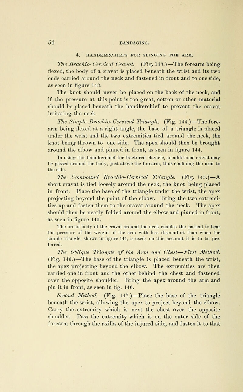 4. HANDKERCHIEFS TOR SLINGING THE ARM. Tlie Brachio- Cervical Cravat. (Fig. 143.)—The forearm being flexed, the body of a cravat is placed beneath the wrist and its two ends carried around the neck and fastened in front and to one side, as seen in figure 143. The knot should never be placed on the back of the neck, and if the pressure at this point is too great, cotton or other material should be placed beneath the handkerchief to prevent the cravat irritating the neck. Tlie Simple J3rachio-Cervical Triangle. (Fig. 144.)—The fore- arm being flexed at a right angle, the base of a triangle is placed under the wrist and the two extremities tied around the neck, the knot being thrown to one side. The apex should then be brought around the elbow and pinned in front, as seen in figui'e 144. In using this handkerchief for fractured clavicle, an additional cravat may be passed around the body, just above tlie forearm, thus confining the arm to the side. The Compound Brachio-Cervical Triangle. (Fig. 145.)—A short cravat is tied loosely around the neck, the knot being placed in front. Place the base of the triangle under the wrist, the apex projecting beyond the point of the elbow. Bring the two extremi- ties up and fasten them to the cravat around the neck. The apex should then be neatly folded around the elbow and pinned in front, as seen in figure 145. Tlie broad body of the cravat around the neck enables the patient to bear the pressure of the weight of the arm with less discomfort than when the simple triangle, shown in figure 144, is used; on this account it is to be pre- ferred. The Oblique Triangle of the Arm and Chest—First Method. (Fig. 146.)—The base of the triangle is placed beneath the wrist, the apex projecting beyond the elbow. The extremities are then carried one in front and the other behind the chest and fastened over the opposite shoulder. Bring the apex around the arm and pin it in front, as seen in fig. 146. Second Method. (Fig. 147.)—Place the base of the triangle beneath the wrist, allowing the apex to project beyond the elbow. Carry the extremity which is next the chest over the opposite shoulder. Pass the extremity which is on the outer side of the forearm through the axilla of the injured side, and fasten it to that