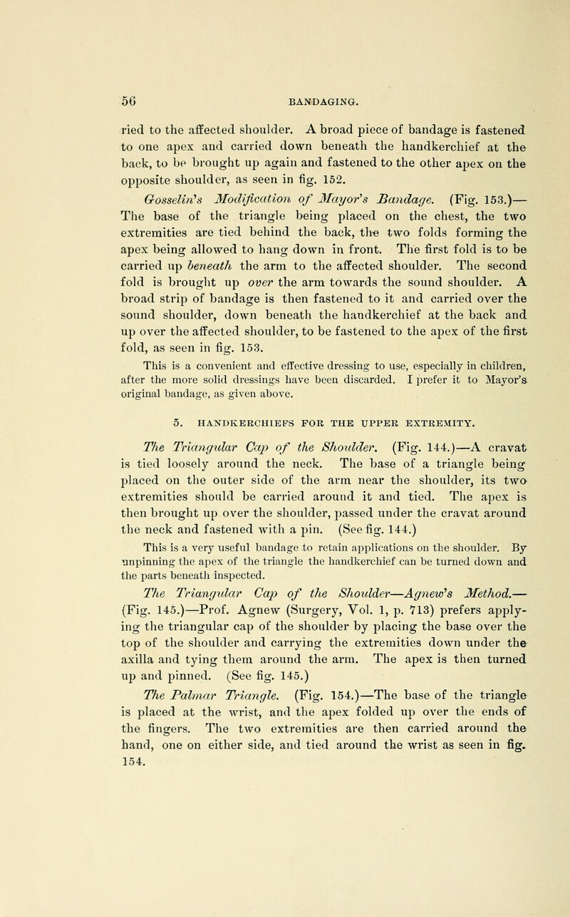 ried to the affected shoulder. A broad piece of bandage is fastened to one apex and carried down beneath the handkerchief at the back, to be brought up again and fastened to the other apex on the opposite shoulder, as seen in fig. 152. Gosselin^s Modification of Mayor's Bandage. (Fig. 153.)— The base of the triangle being placed on the chest, the two exti'emities are tied behind the back, th« two folds forming the apex being allowed to hang down in front. The first fold is to be carried up beneath the arm to the affected shoulder. The second fold is bi'ought up over the arm towards the sound shoulder. A broad strip of bandage is then fastened to it and carried over the sound shouldei, down beneath the handkerchief at the back and up over the affected shoulder, to be fastened to the apex of the first fold, as seen in fig. 153. This is a convenient and effective dressing to use, especially in children, after the more solid dressings have been discarded. I prefer it to Mayor's original bandage, as given above. 5. HANDKERCHIEFS FOR THE UPPER EXTREMITY. The Triangular Cap of the Shoidder. (Fig. 144.)—A cravat is tied loosely ai'ound the neck. The base of a triangle being placed on the outer side of the arm near the shoulder, its twa extremities should be carried around it and tied. The apex is then brought up over the shoulder, passed under the cravat ai'ound the neck and fastened with a pin. (See fig. 144.) This is a very useful bandage to retain applications on the shoulder. By unpinning the apex of the triangle the handkerchief can be turned down and i\\e parts beneath inspected. The Triangidar Cap of the Shoulder—Agnew's Method.— (Fig. 145.)—Prof. Agnew (Surgery, Vol. 1, p. 713) prefers apply- ing the triangular cap of the shoulder by placing the base over the top of the shoulder and carrying the extremities down under the axilla and tying them around the arm. The apex is then turned up and pinned. (See fig. 145.) The Palmar Triangle. (Fig. 154.)—The base of the triangle is placed at the wrist, and the apex folded up over the ends of the fingers. The two extremities are then carried around the hand, one on either side, and tied around the wi'ist as seen in fig» 154.