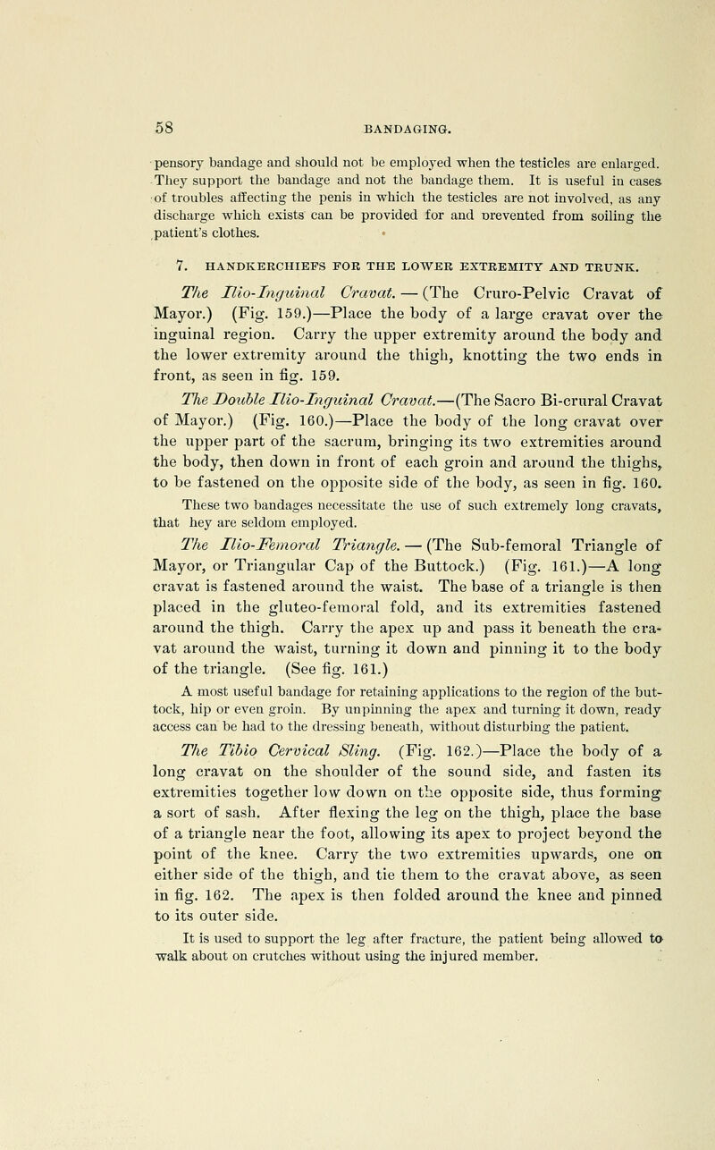 pensory bandage and should not be employed when the testicles are enlarged. They support the bandage and not the bandage them. It is useful in cases of troubles affecting the penis in whicli the testicles are not involved, as any discharge which exists can be provided for and Drevented from soiling the patient's clothes. • 7. HANDKERCHIEFS FOR THE LOWER EXTREMITY AND TRUNK. The Ilio-Inguinal Cravat. — (The Cruro-Pelvic Cravat of Mayor.) (Fig. 159.)—Place the body of a large cravat over the inguinal region. Carry the upper extremity around the body and the lower extremity around the thigh, knotting the two ends in front, as seen in fig. 159. The Double Ilio-Inguinal Cravat.—(The Sacro Bi-crural Cravat of Mayor.) (Fig. 160.)—Place the body of the long cravat over the upper part of the sacrum, bringing its two extremities around the body, then down in front of each groin and around the thighs, to be fastened on the opposite side of the body, as seen in fig. 160. These two bandages necessitate the use of such extremely long cravats, that hey are seldom employed. The Ilio-Femoral Triangle. — (The Sub-femoral Triangle of Mayor, or Triangular Cap of the Buttock.) (Fig. 161.)—A long cravat is fastened around the waist. The base of a triangle is then placed in the gluteo-femoral fold, and its extremities fastened around the thigh. Carry the apex up and pass it beneath the cra- vat around the waist, turning it down and pinning it to the body of the triangle. (See fig. 161.) A most useful bandage for retaining applications to the region of the but- tock, hip or even groin. By unpinning the apex and turning it down, ready access can be had to the dressing beneath, without disturbing tlie patient. The Tihio Cervical Sling. (Fig. 162.)—Place the body of a- long cravat on the shoulder of the sound side, and fasten its extremities together low down on the opposite side, thus forming a sort of sash. After flexing the leg on the thigh, place the base of a triangle near the foot, allowing its apex to project beyond the point of the knee. Carry the two extremities upwards, one on either side of the thigh, and tie them to the cravat above, as seen in fig. 162. The apex is then folded around the knee and pinned to its outer side. It is used to support the leg after fracture, the patient being allowed ta walk about on crutches without using the injured member, .