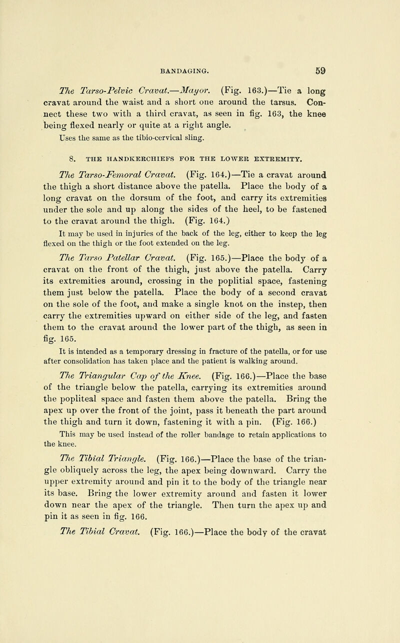The Tarso-Pelvic Cravat.—Mayor. (Fig. 163.)—Tie a long cravat around the waist and a short one around the tarsus. Con- nect these two with a third cravat, as seen in fig. 163, the knee being flexed nearly or quite at a right angle. Uses the same as the tibio-cervical sling. 8. THE HANDKERCHIEFS FOB THE LOWER EXTREMITY. The Tar SO-Femoral Cravat. (Fig. 164.)—Tie a cravat around the thigh a short distance above the patella. Place the body of a long cravat on the dorsum of the foot, and carry its extremities under the sole and up along the sides of the heel, to be fastened to the cravat around the thigh. (Fig. 164.) It may be used in injuries of the back of the leg, either to keep the leg flexed on the thigh or the foot extended on the leg. The Tarso Patellar Cravat. (Fig. 165.)—Place the body of a cravat on the front of the thigh, just above the patella. Carry its extremities around, crossing in the poplitial space, fastening them just below the patella. Place the body of a second cravat on the sole of the foot, and make a single knot on the instep, then carry the extremities upw^ard on either side of the leg, and fasten them to the cravat around the lower part of the thigh, as seen in fig. 165. It is intended as a temporary dressing in fracture of the patella, or for use after consolidation has taken place and the patient is walking around. The Triangular Cap of the Knee. (Fig. 166.)—Place the base of the triangle below the patella, carrying its extremities around the popliteal space and fasten them above the patella. Bring the apex up over the front of the joint, pass it beneath the part around the thigh and turn it down, fastening it with a pin. (Fig. 166.) This may be used instead of the roller bandage to retain applications to the knee. The Tibial Triangle. (Fig. 166.)—Place the base of the trian- gle obliquely across the leg, the apex being downward. Carry the upper extremity around and pin it to the body of the triangle near its base. Bring the lower extremity around and fasten it lower down near the apex of the triangle. Then turn the apex up and pin it as seen in fig. 166. The Tibial Cravat. (Fig. 166.)—Place the body of the cravat
