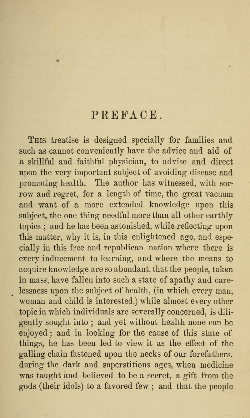 PREFACE. This treatise is designed specially for families and such as cannot conveniently have the advice and aid of a skillful and faithful physician, to advise and direct upon the very important subject of avoiding disease and promoting health. The author has witnessed, with sor- row and regret, for a length of time, the great vacuum and want of a more extended knowledge upon this subject, the one thing needful more than all other earthly topics ; and he has been astonished, while reflecting upon this matter, why it is, in this enlightened age, and espe- cially in this free and republican nation where there is every inducement to learning, and where the means to acquire knowledge are so abundant, that the people, taken in mass, have fallen into such a state of apathy and care- lessness upon the subject of health, (in which every man, woman and child is interested,) while almost every other topic in which individuals are severally concerned, is dili- gently sought into ; and yet without health none can be enjoyed; and in looking for the cause of this state of things, he has been led to view it as the effect of the galling chain fastened upon the necks of our forefathers, during the dark and superstitious ages, when medicine was taught and believed to be a secret, a gift from the gods (their idols) to a favored few ; and that the people
