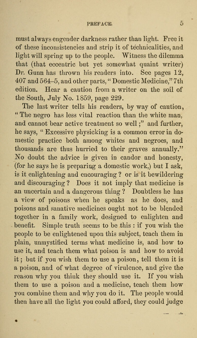 must always engender darkness rather than light. Free it of these inconsistencies and strip it of technicalities, and light will spring up to the people. Witness the dilemma that (that eccentric but yet somewhat quaint writer) Dr. Gunn has thrown his readers into. See pages 12, 407 and 564-5, and other parts, Domestic Medicine, 7th edition. Hear a caution from a writer on the soil of the South, July No. 1859, page 229. The last writer tells his readers, by way of caution,  The negro has less vital reaction than the white man, and cannot bear active treatment so well; and further, he says,  Excessive physicking is a common error in do- mestic practice both among whites and negroes, and thousands are thus hurried to their graves annually. No doubt the advice is given in candor and honesty, (for he says he is preparing a domestic work,) but I ask, is it enlightening and encouraging ? or is it bewildering and discouraging ? Does it not imply that medicine is an uncertain and a dangerous thing ? Doubtless he has a view of poisons when he speaks as he does, and poisons and sanative medicines ought not to be blended together in a family work, designed to enlighten and benefit. Simple truth seems to be this : if you wish the people to be enlightened upon this subject, teach them in plain, unmystified terms what medicine is, and how to use it, and teach them what poison is and how to avoid it; but if you wish them to use a poison, tell them it is a poison, and of what degree of virulence, and give the reason why you think they should use it. If you wish them to use a poison and a medicine, teach them how you combine them and why you do it. The people would then have all the light you could afford, they could judge