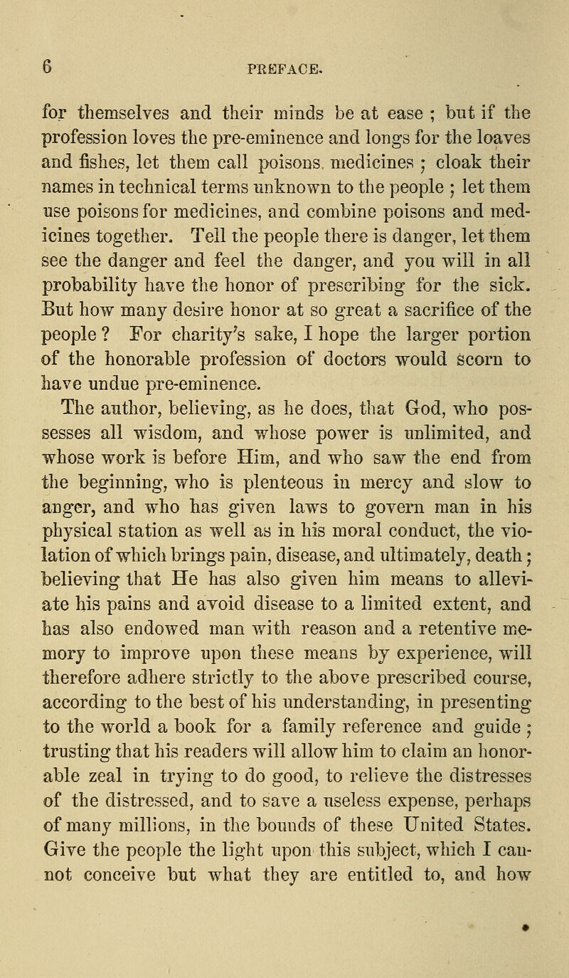 for themselves and their minds be at ease ; but if the profession loves the pre-eminence and longs for the loaves and fishes? let them call poisons, medicines ; cloak their names in technical terms unknown to the people ; let them use poisons for medicines, and combine poisons and med- icines together. Tell the people there is danger, let them see the danger and feel the danger, and you will in all probability have the honor of prescribing for the sick. But how many desire honor at so great a sacrifice of the people ? For charity's sake, I hope the larger portion of the honorable profession of doctors would scorn to have undue pre-eminence. The author, believing, as he does, that God, who pos- sesses all wisdom, and whose power is unlimited, and whose work is before Him, and who saw the end from the beginning, who is plenteous in mercy and slow to anger, and who has given laws to govern man in his physical station as well as in his moral conduct, the vio- lation of which brings pain, disease, and ultimately, death; believing that He has also given him means to allevi- ate his pains and avoid disease to a limited extent, and has also endowed man with reason and a retentive me- mory to improve upon these means by experience, will therefore adhere strictly to the above prescribed course, according to the best of his understanding, in presenting to the world a book for a family reference and guide ; trusting that his readers will allow him to claim an honor- able zeal in trying to do good, to relieve the distresses of the distressed, and to save a useless expense, perhaps of many millions, in the bounds of these United States. Give the people the light upon this subject, which I can- not conceive but what they are entitled to, and how