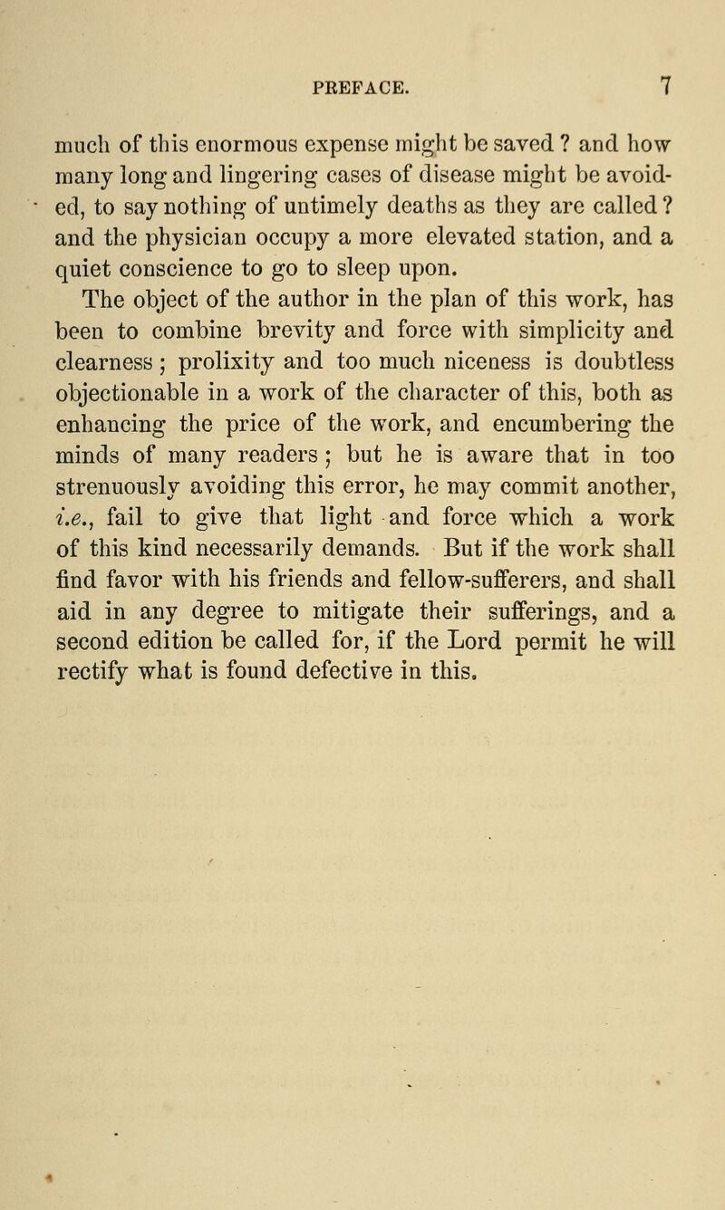 much of this enormous expense might be saved ? and how many long and lingering cases of disease might be avoid- ed, to say nothing of untimely deaths as they are called ? and the physician occupy a more elevated station, and a quiet conscience to go to sleep upon. The object of the author in the plan of this work, has been to combine brevity and force with simplicity and clearness; prolixity and too much niceness is doubtless objectionable in a work of the character of this, both as enhancing the price of the work, and encumbering the minds of many readers; but he is aware that in too strenuously avoiding this error, he may commit another, i.e., fail to give that light and force which a work of this kind necessarily demands. But if the work shall find favor with his friends and fellow-sufferers, and shall aid in any degree to mitigate their sufferings, and a second edition be called for, if the Lord permit he will rectify what is found defective in this.