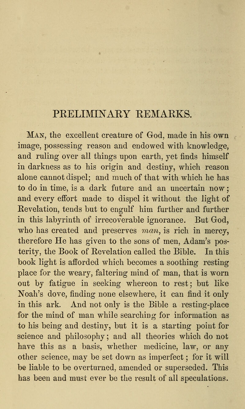 PRELIMINARY REMARKS. Man, the excellent creature of God, made in his own image, possessing reason and endowed with knowledge, and ruling over all things upon earth, yet finds himself in darkness as to his origin and destiny, which reason alone cannot dispel; and much of that with which he has to do in time, is a dark future and an uncertain now; and every effort made to dispel it without the light of Revelation, tends but to engulf him further and further in this labyrinth of irrecoverable ignorance. But Grod, who has created and preserves man, is rich in mercy, therefore He has given to the sons of men, Adam's pos- terity, the Book of Revelation called the Bible. In this book light is afforded which becomes a soothing resting place for the weary, faltering mind of man, that is worn out by fatigue in seeking whereon to rest; but like Noah's dove, finding none elsewhere, it can find it only in this ark. And not only is the Bible a resting-place for the mind of man while searching for information as to his being and destiny, but it is a starting point for science and philosophy; and all theories which do not have this as a basis, whether medicine, law, or any other science, may be set down as imperfect; for it will be liable to be overturned, amended or superseded. This has been and must ever be the result of all speculations.