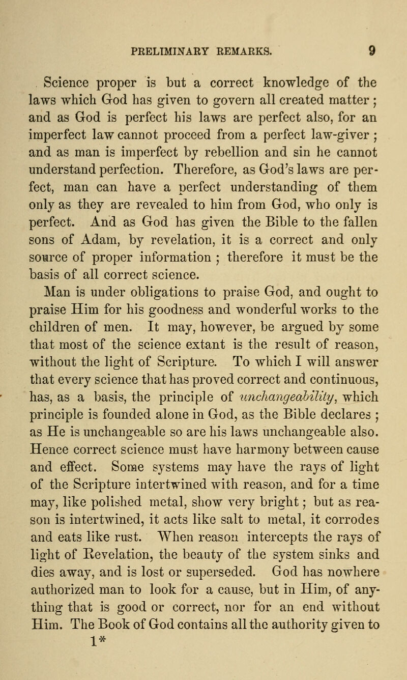 Science proper is but a correct knowledge of the laws which God has given to govern all created matter ; and as God is perfect his laws are perfect also, for an imperfect law cannot proceed from a perfect law-giver ; and as man is imperfect by rebellion and sin he cannot understand perfection. Therefore, as God's laws are per- fect, man can have a perfect understanding of them only as they are revealed to him from God, who only is perfect. And as God has given the Bible to the fallen sons of Adam, by revelation, it is a correct and only source of proper information ; therefore it must be the basis of all correct science. Man is under obligations to praise God, and ought to praise Him for his goodness and wonderful works to the children of men. It may, however, be argued by some that most of the science extant is the result of reason, without the light of Scripture. To which I will answer that every science that has proved correct and continuous, has, as a basis, the principle of unchangeability\ which principle is founded alone in God, as the Bible declares ; as He is unchangeable so are his laws unchangeable also. Hence correct science must have harmony between cause and effect. Some systems may have the rays of light of the Scripture intertwined with reason, and for a time may, like polished metal, show very bright; but as rea- son is intertwined, it acts like salt to metal, it corrodes and eats like rust. When reason intercepts the rays of light of Revelation, the beauty of the system sinks and dies away, and is lost or superseded. God has nowhere authorized man to look for a cause, but in Him, of any- thing that is good or correct, nor for an end without Him. The Book of God contains all the authority given to 1*