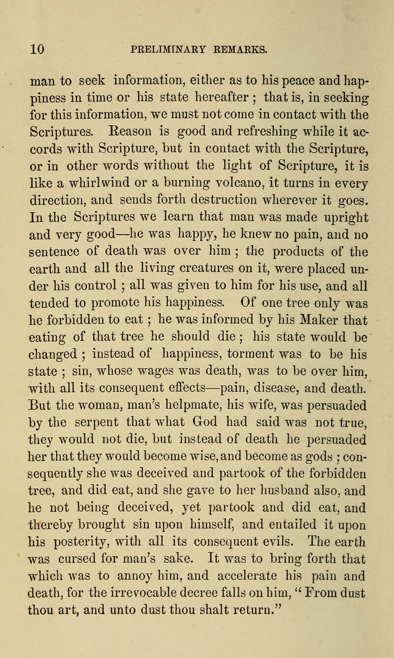 man to seek information, either as to his peace and hap- piness in time or his state hereafter ; that is, in seeking for this information, we must not come in contact with the Scriptures. Reason is good and refreshing while it ac- cords with Scripture, but in contact with the Scripture, or in other words without the light of Scripture, it is like a whirlwind or a burning volcano, it turns in every direction, and sends forth destruction wherever it goes. In the Scriptures we learn that man was made upright and very good—he was happy, he knew no pain, and no sentence of death was over him ; the products of the earth and all the living creatures on it, were placed un- der his control; all was given to him for his use, and all tended to promote his happiness. Of one tree only was he forbidden to eat; he was informed by his Maker that eating of that tree he should die; his state would be changed ; instead of happiness, torment was to be his state ; sin, whose wages was death, was to be over him, with all its consequent effects—pain, disease, and death. But the woman, man's helpmate, his wife, was persuaded by the serpent that what God had said was not true, they would not die, but instead of death he persuaded her that they would become wise, and become as gods ; con- sequently she was deceived and partook of the forbidden tree, and did eat, and she gave to her husband also, and he not being deceived, yet partook and did eat, and thereby brought sin upon himself, and entailed it upon his posterity, with all its consequent evils. The earth was cursed for man's sake. It was to bring forth that which was to annoy him, and accelerate his pain and death, for the irrevocable decree falls on him,  From dust thou art, and unto dust thou shalt return.