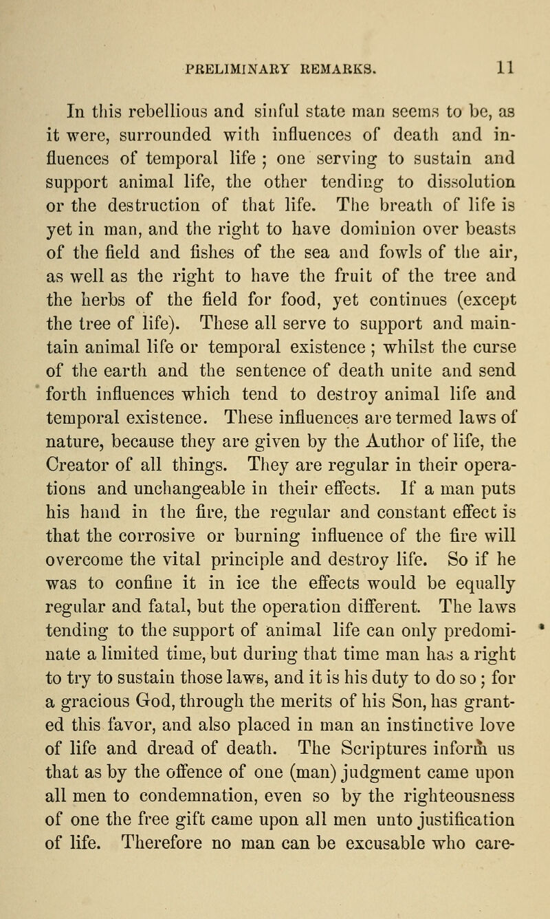 In this rebellious and sinful state man seems to be, as it were, surrounded with influences of death and in- fluences of temporal life ; one serving to sustain and support animal life, the other tending to dissolution or the destruction of that life. The breath of life is yet in man, and the right to have dominion over beasts of the field and fishes of the sea and fowls of the air, as well as the right to have the fruit of the tree and the herbs of the field for food, yet continues (except the tree of life). These all serve to support and main- tain animal life or temporal existence ; whilst the curse of the earth and the sentence of death unite and send forth influences which tend to destroy animal life and temporal existence. These influences are termed laws of nature, because they are given by the Author of life, the Creator of all things. They are regular in their opera- tions and unchangeable in their effects. If a man puts his hand in the fire, the regular and constant effect is that the corrosive or burning influence of the fire will overcome the vital principle and destroy life. So if he was to confine it in ice the effects would be equally regular and fatal, but the operation different. The laws tending to the support of animal life can only predomi- nate a limited time, but during that time man has a right to try to sustain those laws, and it is his duty to do so; for a gracious God, through the merits of his Son, has grant- ed this favor, and also placed in man an instinctive love of life and dread of death. The Scriptures inform us that as by the offence of one (man) judgment came upon all men to condemnation, even so by the righteousness of one the free gift came upon all men unto justification of life. Therefore no man can be excusable who care-