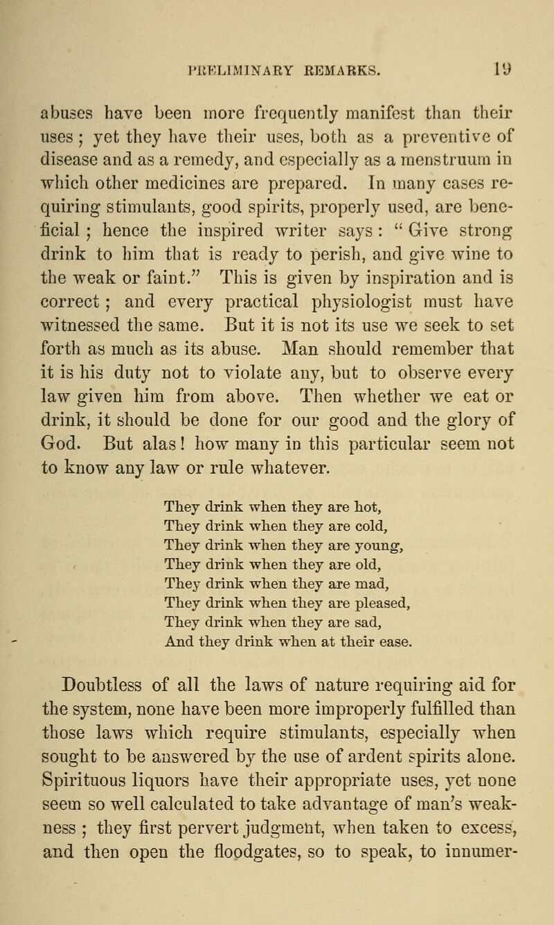 abuses have been more frequently manifest than their uses; yet they have their uses, both as a preventive of disease and as a remedy, and especially as a menstruum in which other medicines are prepared. In many cases re- quiring stimulants, good spirits, properly used, are bene- ficial ; hence the inspired writer says :  Give strong drink to him that is ready to perish, and give wine to the weak or faint. This is given by inspiration and is correct; and every practical physiologist must have witnessed the same. But it is not its use we seek to set forth as much as its abuse. Man should remember that it is his duty not to violate any, but to observe every law given him from above. Then whether we eat or drink, it should be done for our good and the glory of God. But alas ! how many in this particular seem not to know any law or rule whatever. They drink when they are hot, They drink when they are cold, They drink when they are young, They drink when they are old, They drink when they are mad, They drink when they are pleased, They drink when they are sad, And they drink when at their ease. Doubtless of all the laws of nature requiring aid for the system, none have been more improperly fulfilled than those laws which require stimulants, especially when sought to be answered by the use of ardent spirits alone. Spirituous liquors have their appropriate uses, yet none seem so well calculated to take advantage of man's weak- ness ; they first pervert judgment, when taken to excess, and then open the floodgates, so to speak, to innumer-