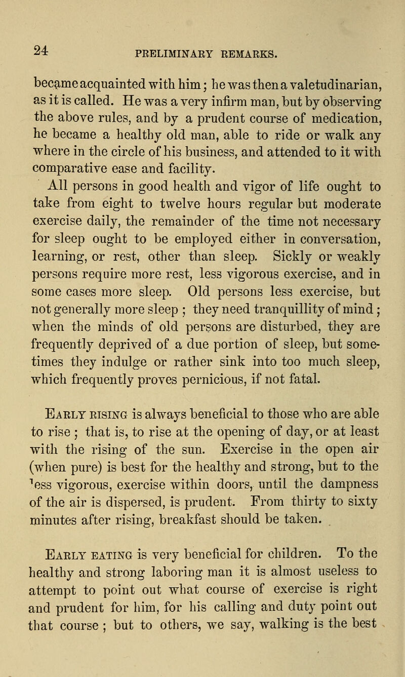 became acquainted with him; he was then a valetudinarian, as it is called. He was a very infirm man, but by observing the above rules, and by a prudent course of medication, he became a healthy old man, able to ride or walk any where in the circle of his business, and attended to it with comparative ease and facility. All persons in good health and vigor of life ought to take from eight to twelve hours regular but moderate exercise daily, the remainder of the time not necessary for sleep ought to be employed either in conversation, learning, or rest, other than sleep. Sickly or weakly persons require more rest, less vigorous exercise, and in some cases more sleep. Old persons less exercise, but not generally more sleep ; they need tranquillity of mind; when the minds of old persons are disturbed, they are frequently deprived of a due portion of sleep, but some- times they indulge or rather sink into too much sleep, which frequently proves pernicious, if not fatal. Early rising is always beneficial to those who are able to rise ; that is, to rise at the opening of day, or at least with the rising of the sun. Exercise in the open air (when pure) is best for the healthy and strong, but to the ess vigorous, exercise within doors, until the dampness of the air is dispersed, is prudent. From thirty to sixty minutes after rising, breakfast should be taken. Early eating is very beneficial for children. To the healthy and strong laboring man it is almost useless to attempt to point out what course of exercise is right and prudent for him, for his calling and duty point out that course ; but to others, we say, walking is the best