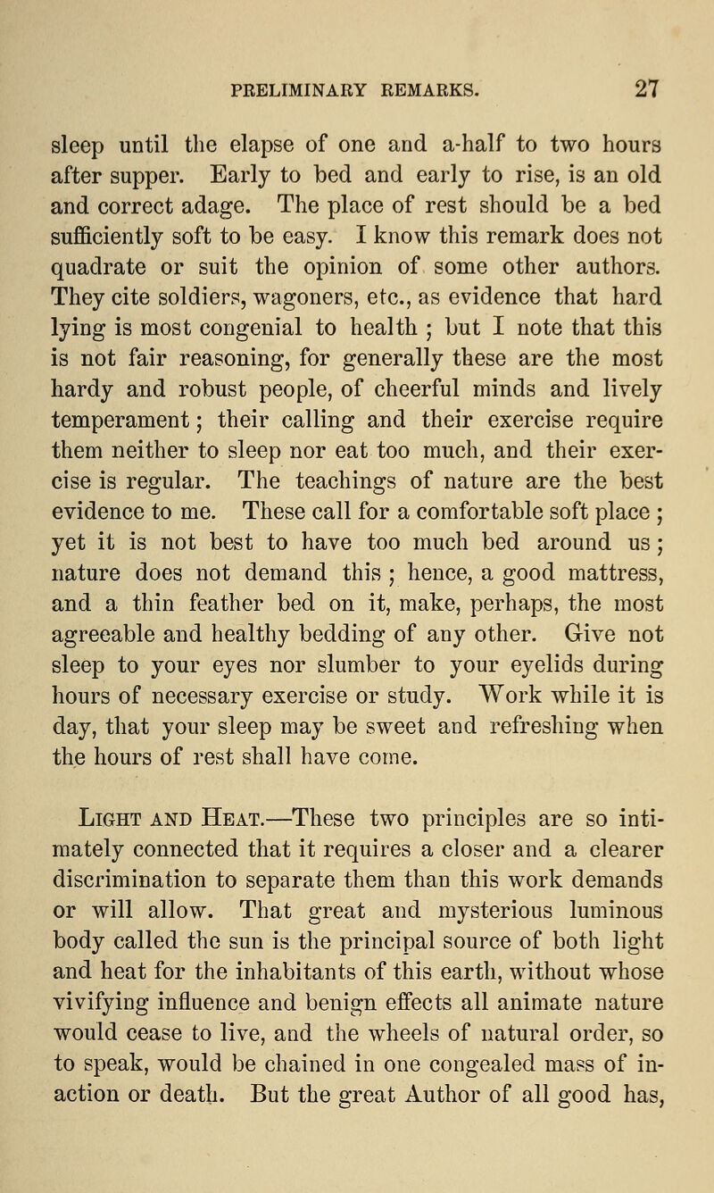 sleep until the elapse of one and a-half to two hours after supper. Early to bed and early to rise, is an old and correct adage. The place of rest should be a bed sufficiently soft to be easy. I know this remark does not quadrate or suit the opinion of some other authors. They cite soldiers, wagoners, etc., as evidence that hard lying is most congenial to health ; but I note that this is not fair reasoning, for generally these are the most hardy and robust people, of cheerful minds and lively temperament; their calling and their exercise require them neither to sleep nor eat too much, and their exer- cise is regular. The teachings of nature are the best evidence to me. These call for a comfortable soft place ; yet it is not best to have too much bed around us; nature does not demand this ; hence, a good mattress, and a thin feather bed on it, make, perhaps, the most agreeable and healthy bedding of any other. Give not sleep to your eyes nor slumber to your eyelids during hours of necessary exercise or study. Work while it is day, that your sleep may be sweet and refreshing when the hours of rest shall have come. Light and Heat.—These two principles are so inti- mately connected that it requires a closer and a clearer discrimination to separate them than this work demands or will allow. That great and mysterious luminous body called the sun is the principal source of both light and heat for the inhabitants of this earth, without whose vivifying influence and benign effects all animate nature would cease to live, and the wheels of natural order, so to speak, would be chained in one congealed mass of in- action or death. But the great Author of all good has,