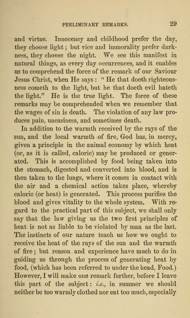 and virtue. Innocency and childhood prefer the day, they choose light; but vice and immorality prefer dark- ness, they choose the night. We see this manifest in natural things, as every day occurrences, and it enables us to comprehend the force of the remark of our Saviour Jesus Christ, when He says :  He that doeth righteous- ness cometh to the light, but he that doeth evil hateth the light. He is the true light. The force of these remarks may be comprehended when we remember that the wages of sin is death. The violation of any law pro- duces pain, uneasiness, and sometimes death. In addition to the warmth received by the rays of the sun, and the local warmth of fire, God has, in mercy, given a principle in the animal economy by which heat (or, as it is called, caloric) may be produced or gener- ated. This is accomplished by food being taken into the stomach, digested and converted into blood, and is then taken to the lungs, where it comes in contact with the air and a chemical action takes place, whereby caloric (or heat) is generated. This process purifies the blood and gives vitality to the whole system. With re- gard to the practical part of this subject, we shall only say that the law giving us the two first principles of heat is not as liable to be violated by man as the last. The instincts of our nature teach us how we ought to receive the heat of the rays of the sun and the warmth of fire ; but reason and experience have much to do in guiding us through the process of generating heat by food, (which has been referred to under the head, Food.) However, I will make one remark further, before I leave this part of the subject: i.e., in summer we should neither be too warmly clothed nor eat too much, especially