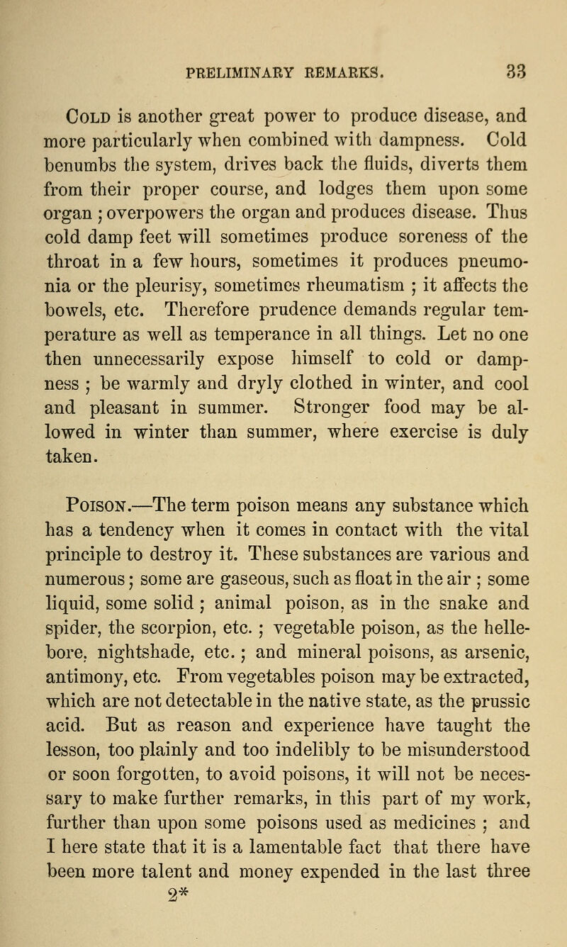 Cold is another great power to produce disease, and more particularly when combined with dampness. Cold benumbs the system, drives back the fluids, diverts them from their proper course, and lodges them upon some organ ; overpowers the organ and produces disease. Thus cold damp feet will sometimes produce soreness of the throat in a few hours, sometimes it produces pneumo- nia or the pleurisy, sometimes rheumatism ; it affects the bowels, etc. Therefore prudence demands regular tem- perature as well as temperance in all things. Let no one then unnecessarily expose himself to cold or damp- ness ; be warmly and dryly clothed in winter, and cool and pleasant in summer. Stronger food may be al- lowed in winter than summer, where exercise is duly taken. Poison.—The term poison means any substance which has a tendency when it comes in contact with the vital principle to destroy it. These substances are various and numerous; some are gaseous, such as float in the air ; some liquid, some solid ; animal poison, as in the snake and spider, the scorpion, etc.; vegetable poison, as the helle- bore, nightshade, etc.; and mineral poisons, as arsenic, antimony, etc. From vegetables poison may be extracted, which are not detectable in the native state, as the prussic acid. But as reason and experience have taught the lesson, too plainly and too indelibly to be misunderstood or soon forgotten, to avoid poisons, it will not be neces- sary to make further remarks, in this part of my work, further than upon some poisons used as medicines ; and I here state that it is a lamentable fact that there have been more talent and money expended in the last three 2*