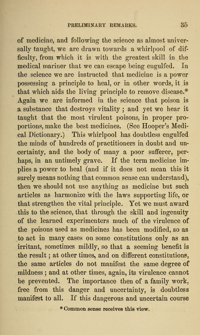 of medicine, and following the science as almost univer- sally taught, we are drawn towards a whirlpool of dif- ficulty, from which it is with the greatest skill in the medical mariner that we can escape being engulfed. In the science we are instructed that medicine is a power possessing a principle to heal, or in other words, it is that which aids the living principle to remove disease.* Again we are informed in the science that poison is a substance that destroys vitality ; and yet we hear it taught that the most virulent poisons, in proper pro- portions, make the best medicines. (See Hooper's Medi- cal Dictionary.) This whirlpool has doubtless engulfed the minds of hundreds of practitioners in doubt and un- certainty, and the body of many a poor sufferer, per- haps, in an untimely grave. If the term medicine im- plies a power to heal (and if it does not mean this it surely means nothing that common sense can understand), then we should not use anything as medicine but such articles as harmonize with the laws supporting life, or that strengthen the vital principle. Yet we must award this to the science, that through the skill and ingenuity of the learned experimenters much of the virulence of the poisons used as medicines has been modified, so as to act in many cases on some constitutions only as an irritant, sometimes mildly, so that a seeming benefit is the result; at other times, and on different constitutions, the same articles do not manifest the same degree of mildness ; and at other times, again, its virulence cannot be prevented. The importance then of a family work, free from this danger and uncertainty, is doubtless manifest to all. If this dangerous and uncertain course * Common sense receives this view.