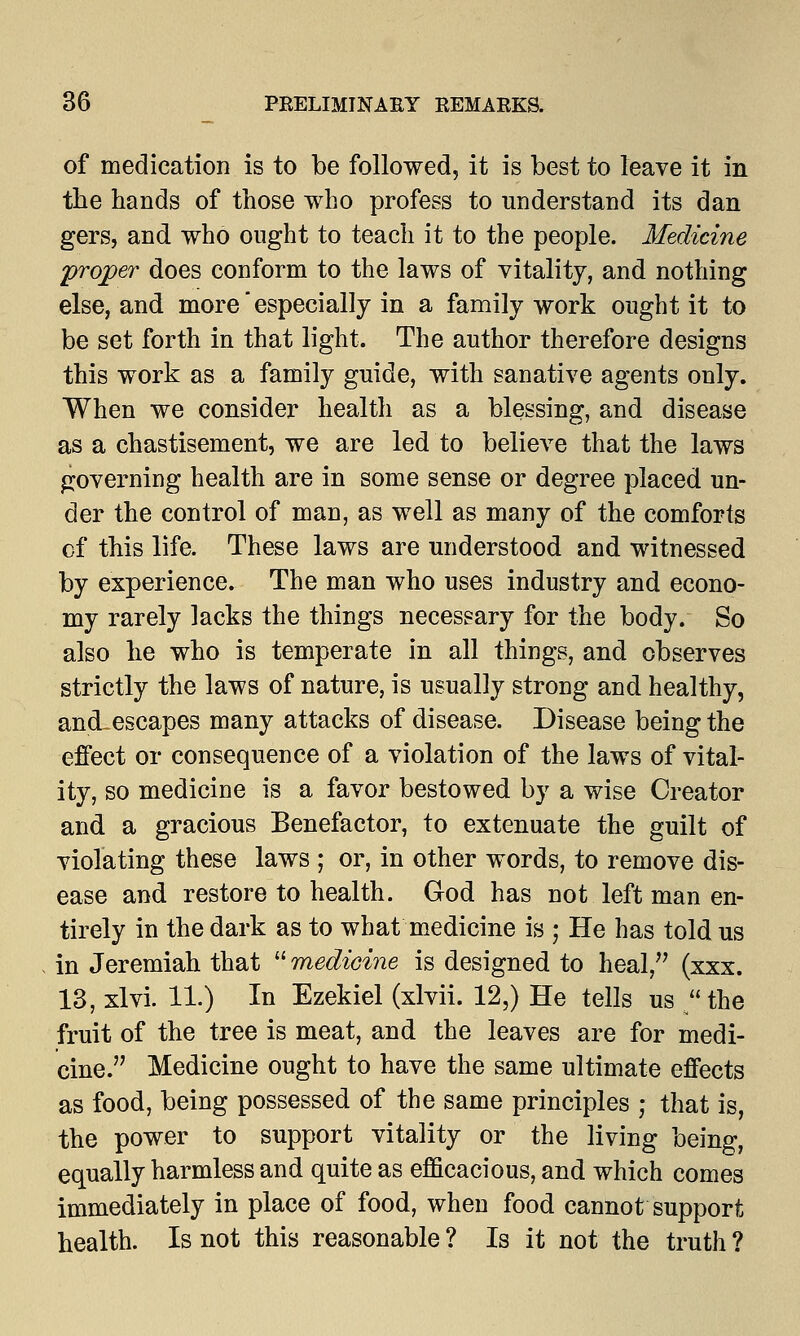 of medication is to be followed, it is best to leave it in the hands of those who profess to understand its dan gers, and who ought to teach it to the people. Medicine proper does conform to the laws of vitality, and nothing else, and more especially in a family work ought it to be set forth in that light. The author therefore designs this work as a family guide, with sanative agents only. When we consider health as a blessing, and disease as a chastisement, we are led to believe that the laws governing health are in some sense or degree placed un- der the control of man, as well as many of the comforts of this life. These laws are understood and witnessed by experience. The man who uses industry and econo- my rarely lacks the things necessary for the body. So also he who is temperate in all things, and observes strictly the laws of nature, is usually strong and healthy, ancLescapes many attacks of disease. Disease being the effect or consequence of a violation of the laws of vital- ity, so medicine is a favor bestowed by a wise Creator and a gracious Benefactor, to extenuate the guilt of violating these laws ; or, in other words, to remove dis- ease and restore to health. God has not left man en- tirely in the dark as to what medicine is • He has told us in Jeremiah that  medicine is designed to heal, (xxx. 13, xlvi. 11.) In Ezekiel (xlvii. 12,) He tells us /'the fruit of the tree is meat, and the leaves are for medi- cine. Medicine ought to have the same ultimate effects as food, being possessed of the same principles ; that is, the power to support vitality or the living being, equally harmless and quite as efficacious, and which comes immediately in place of food, when food cannot support health. Is not this reasonable ? Is it not the truth ?