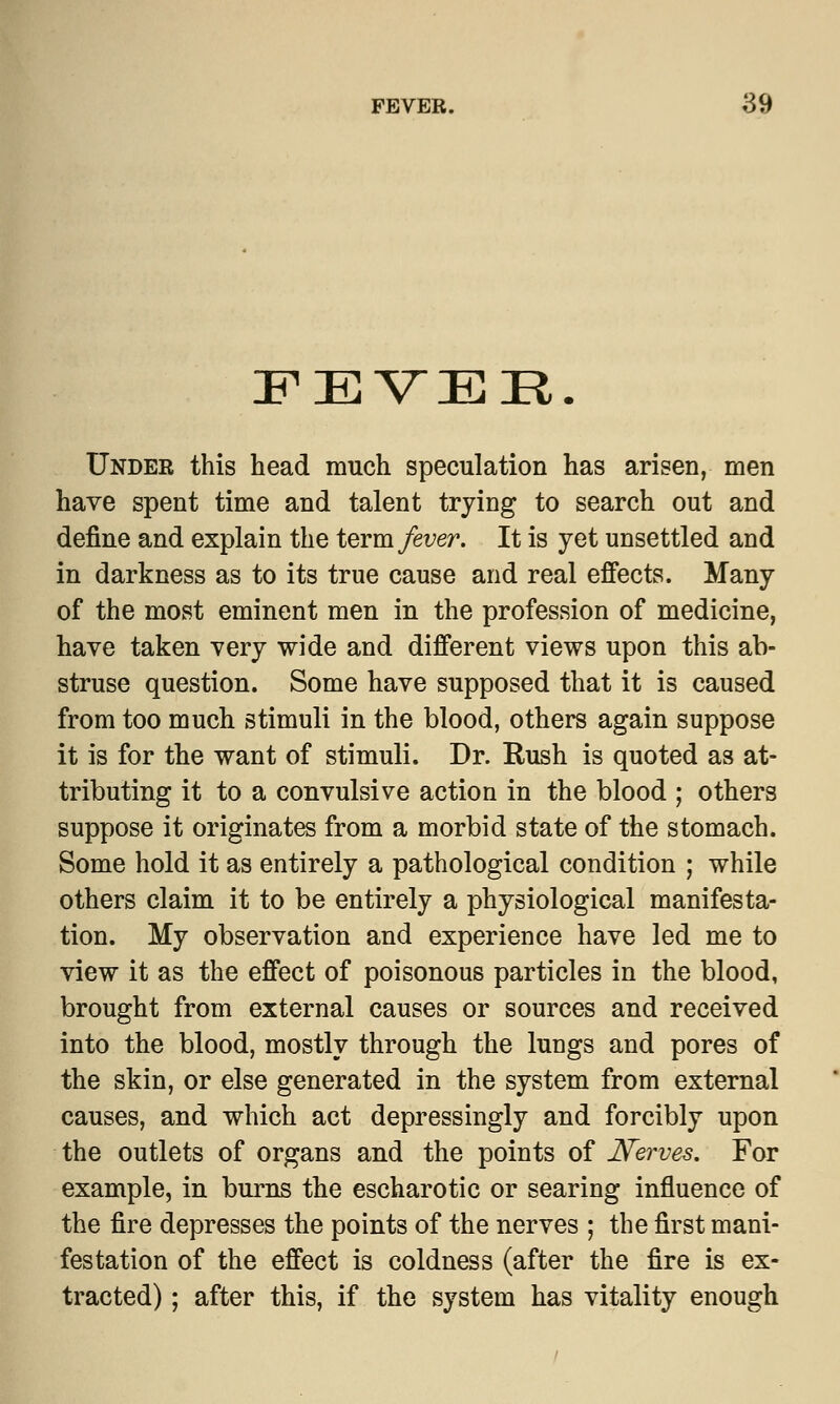 FEVER. Under this head much speculation has arisen, men have spent time and talent trying to search out and define and explain the term fever. It is yet unsettled and in darkness as to its true cause and real effects. Many of the most eminent men in the profession of medicine, have taken very wide and different views upon this ab- struse question. Some have supposed that it is caused from too much stimuli in the blood, others again suppose it is for the want of stimuli. Dr. Rush is quoted as at- tributing it to a convulsive action in the blood ; others suppose it originates from a morbid state of the stomach. Some hold it as entirely a pathological condition ; while others claim it to be entirely a physiological manifesta- tion. My observation and experience have led me to view it as the effect of poisonous particles in the blood, brought from external causes or sources and received into the blood, mostly through the lungs and pores of the skin, or else generated in the system from external causes, and which act depressingly and forcibly upon the outlets of organs and the points of Nerves. For example, in burns the escharotic or searing influence of the fire depresses the points of the nerves ; the first mani- festation of the effect is coldness (after the fire is ex- tracted) ; after this, if the system has vitality enough