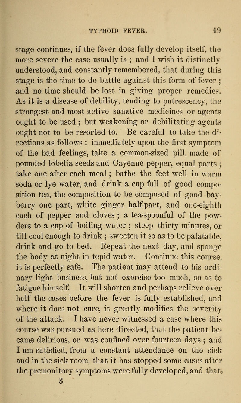 stage continues, if the fever does fully develop itself, the more severe the case usually is ; and I wish it distinctly understood, and constantly remembered, that during this stage is the time to do battle against this form of fever ; and no time should be lost in giving proper remedies. As it is a disease of debility, tending to putrescency, the strongest and most active sanative medicines or agents ought to be used ; but weakening or debilitating agents ought not to be resorted to. Be careful to take the di- rections as follows : immediately upon the first symptom of the bad feelings, take a common-sized pill, made of pounded lobelia seeds and Cayenne pepper, equal parts ; take one after each meal; bathe the feet well in warm soda or lye water, and drink a cup full of good compo- sition tea, the composition to be composed of good bay- berry one part, white ginger half-part, and one-eighth each of pepper and cloves ; a tea-spoonful of the pow- ders to a cup of boiling water ; steep thirty minutes, or till cool enough to drink ; sweeten it so as to be palatable, drink and go to bed. Repeat the next day, and sponge the body at night in tepid water. Continue this course, it is perfectly safe. The patient may attend to his ordi- nary light business, but not exercise too much, so as to fatigue himself. It will shorten and perhaps relieve over half the cases before the fever is fully established, and where it does not cure, it greatly modifies the severity of the attack. I have never witnessed a case where this course was pursued as here directed, that the patient be- came delirious, or was confined over fourteen days ; and I am satisfied, from a constant attendance on the sick and in the sick room, that it has stopped some cases after the premonitory symptoms were fully developed, and that, 3