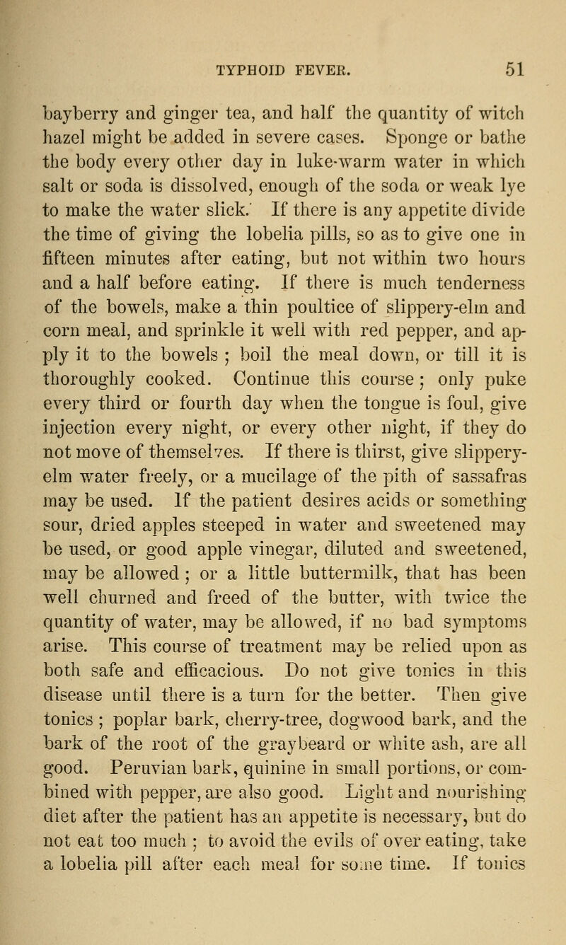 bayberry and ginger tea, and half the quantity of witch hazel might be added in severe cases. Sponge or bathe the body every other day in luke-warm water in which salt or soda is dissolved, enough of the soda or weak lye to make the water slick. If there is any appetite divide the time of giving the lobelia pills, so as to give one in fifteen minutes after eating, but not within two hours and a half before eating. If there is much tenderness of the bowels, make a thin poultice of slippery-elm and corn meal, and sprinkle it well with red pepper, and ap- ply it to the bowels ; boil the meal down, or till it is thoroughly cooked. Continue this course; only puke every third or fourth day when the tongue is foul, give injection every night, or every other night, if they do not move of themselves. If there is thirst, give slippery- elm water freely, or a mucilage of the pith of sassafras may be used. If the patient desires acids or something sour, dried apples steeped in water and sweetened may be used, or good apple vinegar, diluted and sweetened, may be allowed ; or a little buttermilk, that has been well churned and freed of the butter, with twice the quantity of water, may be allowed, if no bad symptoms arise. This course of treatment may be relied upon as both safe and efficacious. Do not give tonics in this disease until there is a turn for the better. Then give tonics ; poplar bark, cherry-tree, dogwood bark, and the bark of the root of the gray beard or white ash, are all good. Peruvian bark, quinine in small portions, or com- bined with pepper, are also good. Light and nourishing diet after the patient has an appetite is necessary, but do not eat too much ; to avoid the evils of over eating, take a lobelia pill after each meal for some time. If tonics