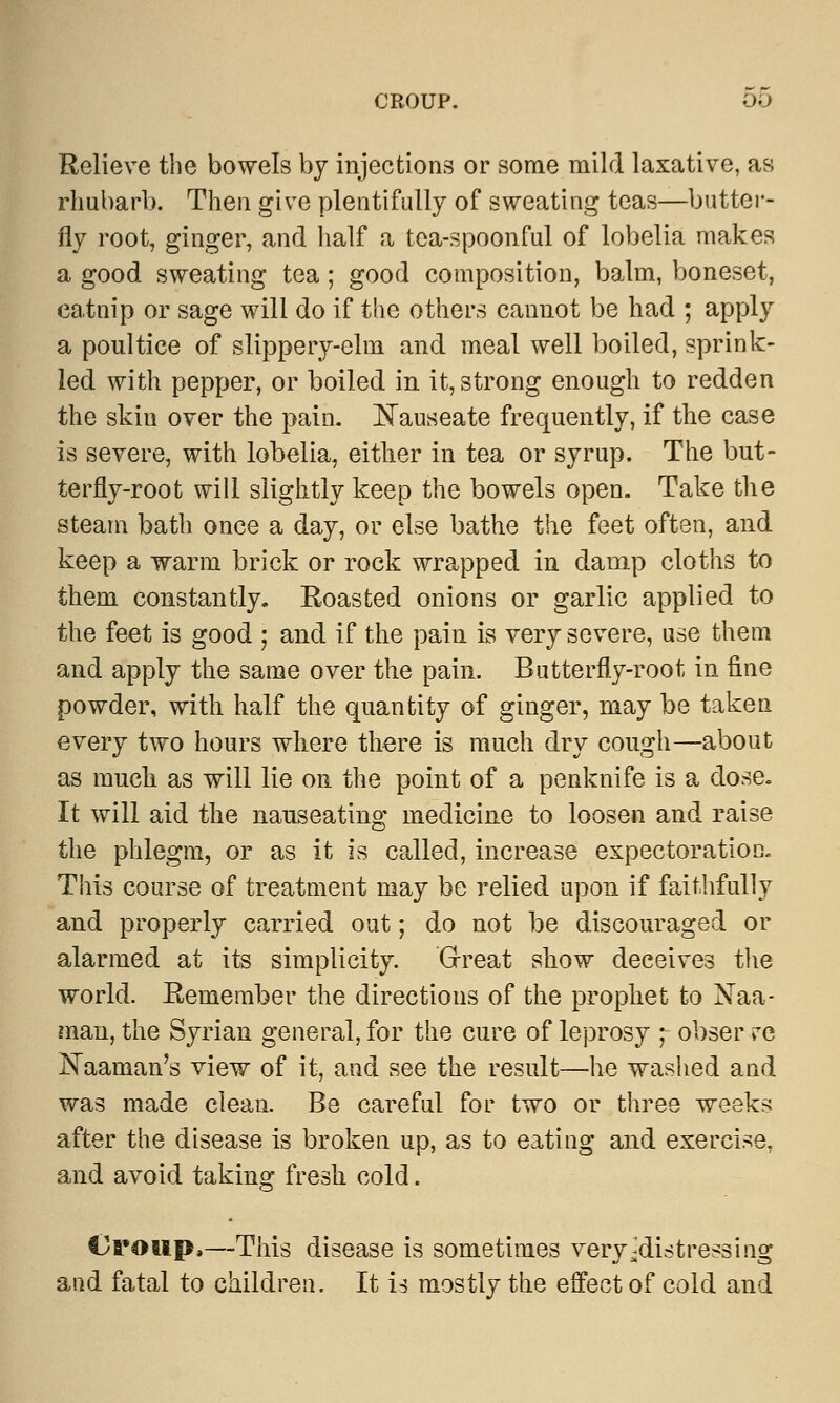 CROUP. 00 Relieve the bowels by injections or some mild laxative, as rhubarb. Then give plentifully of sweating teas—butter- fly root, ginger, and half a tea-spoonful of lobelia makes a good sweating tea; good composition, balm, boneset, catnip or sage will do if the others cannot be had ; apply a poultice of slippery-elm and meal well boiled, sprink- led with pepper, or boiled in it, strong enough to redden the skin over the pain. Nauseate frequently, if the case is severe, with lobelia, either in tea or syrup. The but- terfly-root will slightly keep the bowels open. Take the steam bath once a day, or else bathe the feet often, and keep a warm brick or rock wrapped in damp cloths to them constantly. Roasted onions or garlic applied to the feet is good ; and if the pain is very severe, use them and apply the same over the pain. Butterfly-root in fine powder, with half the quantity of ginger, may be taken every two hours where there is much dry cough—about as much as will lie on the point of a penknife is a dose. It will aid the nauseating medicine to loosen and raise the phlegm, or as it is called, increase expectoration. This course of treatment may be relied upon if faithfully and properly carried out; do not be discouraged or alarmed at its simplicity. 'Great show deceives the world. Remember the directions of the prophet to Naa- raan, the Syrian general, for the cure of leprosy ; obser re Naaman's view of it, and see the result—he washed and was made clean. Be careful for two or three weeks after the disease is broken up, as to eating and exercise, and avoid taking fresh cold. Croup,—This disease is sometimes very ^distressing and fatal to children. It U mostly the effect of cold and