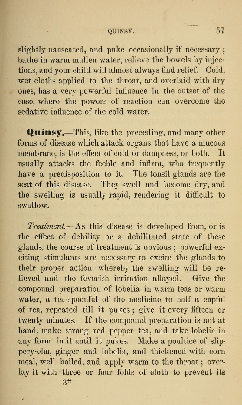 slightly nauseated, and puke occasionally if necessary ; bathe in warm niullen water, relieve the bowels by injec- tions, and your child will almost always find relief. Cold, wet cloths applied to the throat, and overlaid with dry ones, has a very powerful influence in the outset of the case, where the powers of reaction can overcome the sedative influence of the cold water. Quinsy.—This, like the preceding, and many other forms of disease which attack organs that have a mucous membrane, is the effect of cold or dampness, or both. It usually attacks the feeble and infirm, who frequently have a predisposition to it. The tonsil glands are the seat of this disease. They swell and become dry, and the swelling is usually rapid, rendering it difficult to swallow. Treatment—As this disease is developed from, or is the effect of debility or a debilitated state of these glands, the course of treatment is obvious ; powerful ex- citing stimulants are necessary to excite the glands to their proper action, whereby the swelling will be re- lieved and the feverish irritation allayed. Give the compound preparation of lobelia in warm teas or warm water, a tea-spoonful of the medicine to half a cupful of tea, repeated till it pukes; give it every fifteen or twenty minutes. If the compound preparation is not at hand, make strong red pepper tea, and take lobelia in any form in it until it pukes. Make a poultice of slip- pery-elm, ginger and lobelia, and thickened with corn meal, well boiled, and apply warm to the throat; over- lay it with three or four folds of cloth to prevent its 3*